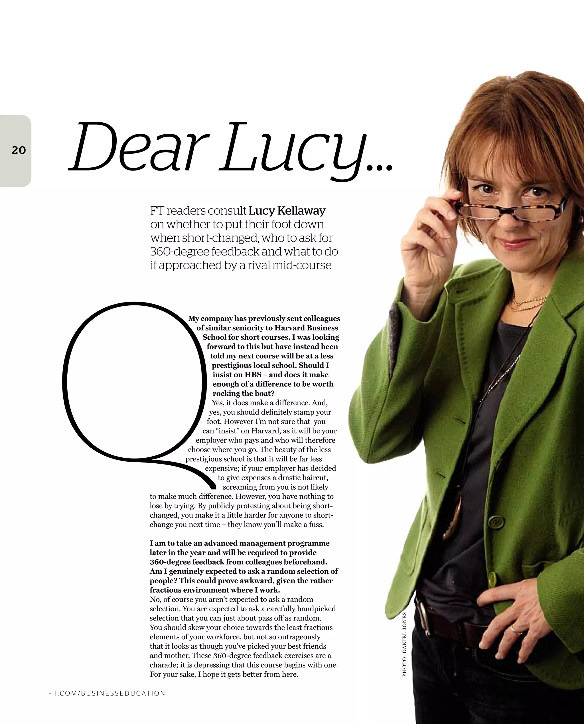 F T. C O M / B U S I N E S S E D U C AT I O N
20
Dear Lucy...
FT readers consult Lucy Kellaway
on whether to put their foot down
when short-changed, who to ask for
360-degree feedback and what to do
if approached by a rival mid-course
My company has previously sent colleagues
of similar seniority to Harvard Business
School for short courses. I was looking
forward to this but have instead been
told my next course will be at a less
prestigious local school. Should I
insist on HBS – and does it make
enough of a difference to be worth
rocking the boat?
Yes, it does make a difference. And,
yes, you should deﬁnitely stamp your
foot. However I’m not sure that you
can “insist” on Harvard, as it will be your
employer who pays and who will therefore
choose where you go. The beauty of the less
prestigious school is that it will be far less
expensive; if your employer has decided
to give expenses a drastic haircut,
screaming from you is not likely
to make much difference. However, you have nothing to
lose by trying. By publicly protesting about being short-
changed, you make it a little harder for anyone to short-
change you next time – they know you’ll make a fuss.
I am to take an advanced management programme
later in the year and will be required to provide
360-degree feedback from colleagues beforehand.
Am I genuinely expected to ask a random selection of
people? This could prove awkward, given the rather
fractious environment where I work.
No, of course you aren’t expected to ask a random
selection. You are expected to ask a carefully handpicked
selection that you can just about pass off as random.
You should skew your choice towards the least fractious
elements of your workforce, but not so outrageously
that it looks as though you’ve picked your best friends
and mother. These 360-degree feedback exercises are a
charade; it is depressing that this course begins with one.
For your sake, I hope it gets better from here.
Q PHOTO:DANIELJONES
 