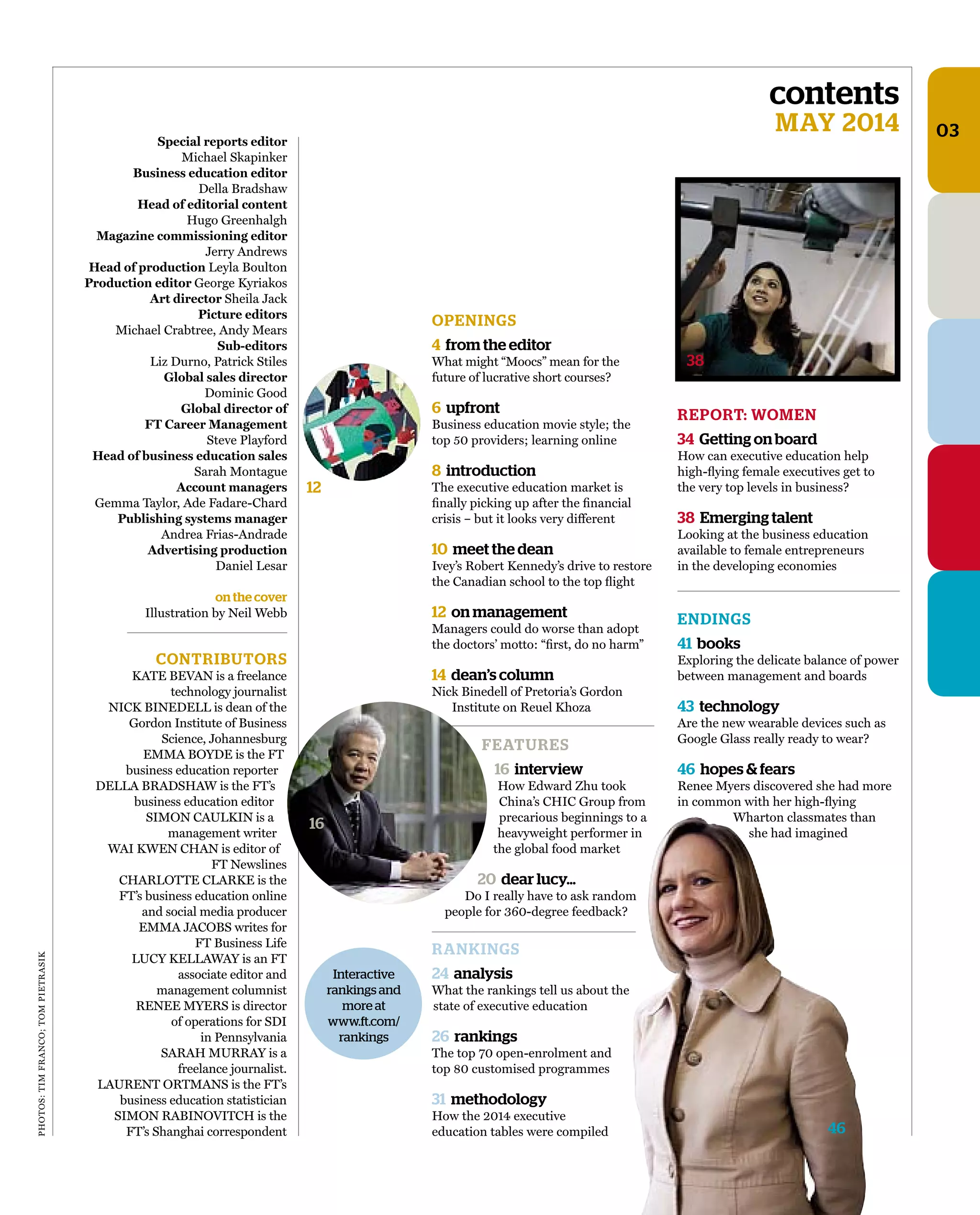 PHOTOS:TIMFRANCO;TOMPIETRASIK
contents
MAY 2014 03
CONTRIBUTORS
KATE BEVAN is a freelance
technology journalist
NICK BINEDELL is dean of the
Gordon Institute of Business
Science, Johannesburg
EMMA BOYDE is the FT
business education reporter
DELLA BRADSHAW is the FT’s
business education editor
SIMON CAULKIN is a
management writer
WAI KWEN CHAN is editor of
FT Newslines
CHARLOTTE CLARKE is the
FT’s business education online
and social media producer
EMMA JACOBS writes for
FT Business Life
LUCY KELLAWAY is an FT
associate editor and
management columnist
RENEE MYERS is director
of operations for SDI
in Pennsylvania
SARAH MURRAY is a
freelance journalist.
LAURENT ORTMANS is the FT’s
business education statistician
SIMON RABINOVITCH is the
FT’s Shanghai correspondent
Special reports editor
Michael Skapinker
Business education editor
Della Bradshaw
Head of editorial content
Hugo Greenhalgh
Magazine commissioning editor
Jerry Andrews
Head of production Leyla Boulton
Production editor George Kyriakos
Art director Sheila Jack
Picture editors
Michael Crabtree, Andy Mears
Sub-editors
Liz Durno, Patrick Stiles
Global sales director
Dominic Good
Global director of
FT Career Management
Steve Playford
Head of business education sales
Sarah Montague
Account managers
Gemma Taylor, Ade Fadare-Chard
Publishing systems manager
Andrea Frias-Andrade
Advertising production
Daniel Lesar
on the cover
Illustration by Neil Webb
OPENINGS
4 from the editor
What might “Moocs” mean for the
future of lucrative short courses?
6 upfront
Business education movie style; the
top 50 providers; learning online
8 introduction
The executive education market is
ﬁnally picking up after the ﬁnancial
crisis – but it looks very different
10 meet the dean
Ivey’s Robert Kennedy’s drive to restore
the Canadian school to the top ﬂight
12 on management
Managers could do worse than adopt
the doctors’ motto: “ﬁrst, do no harm”
14 dean’s column
Nick Binedell of Pretoria’s Gordon
Institute on Reuel Khoza
FEATURES
16 interview
How Edward Zhu took
China’s CHIC Group from
precarious beginnings to a
heavyweight performer in
the global food market
20 dear lucy…
Do I really have to ask random
people for 360-degree feedback?
RANKINGS
24 analysis
What the rankings tell us about the
state of executive education
26 rankings
The top 70 open-enrolment and
top 80 customised programmes
31 methodology
How the 2014 executive
education tables were compiled
REPORT: WOMEN
34 Getting on board
How can executive education help
high-ﬂying female executives get to
the very top levels in business?
38 Emerging talent
Looking at the business education
available to female entrepreneurs
in the developing economies
ENDINGS
41 books
Exploring the delicate balance of power
between management and boards
43 technology
Are the new wearable devices such as
Google Glass really ready to wear?
46 hopes & fears
Renee Myers discovered she had more
in common with her high-ﬂying
Wharton classmates than
she had imagined
Interactive
rankings and
more at
www.ft.com/
rankings
38
12
46
16
 
