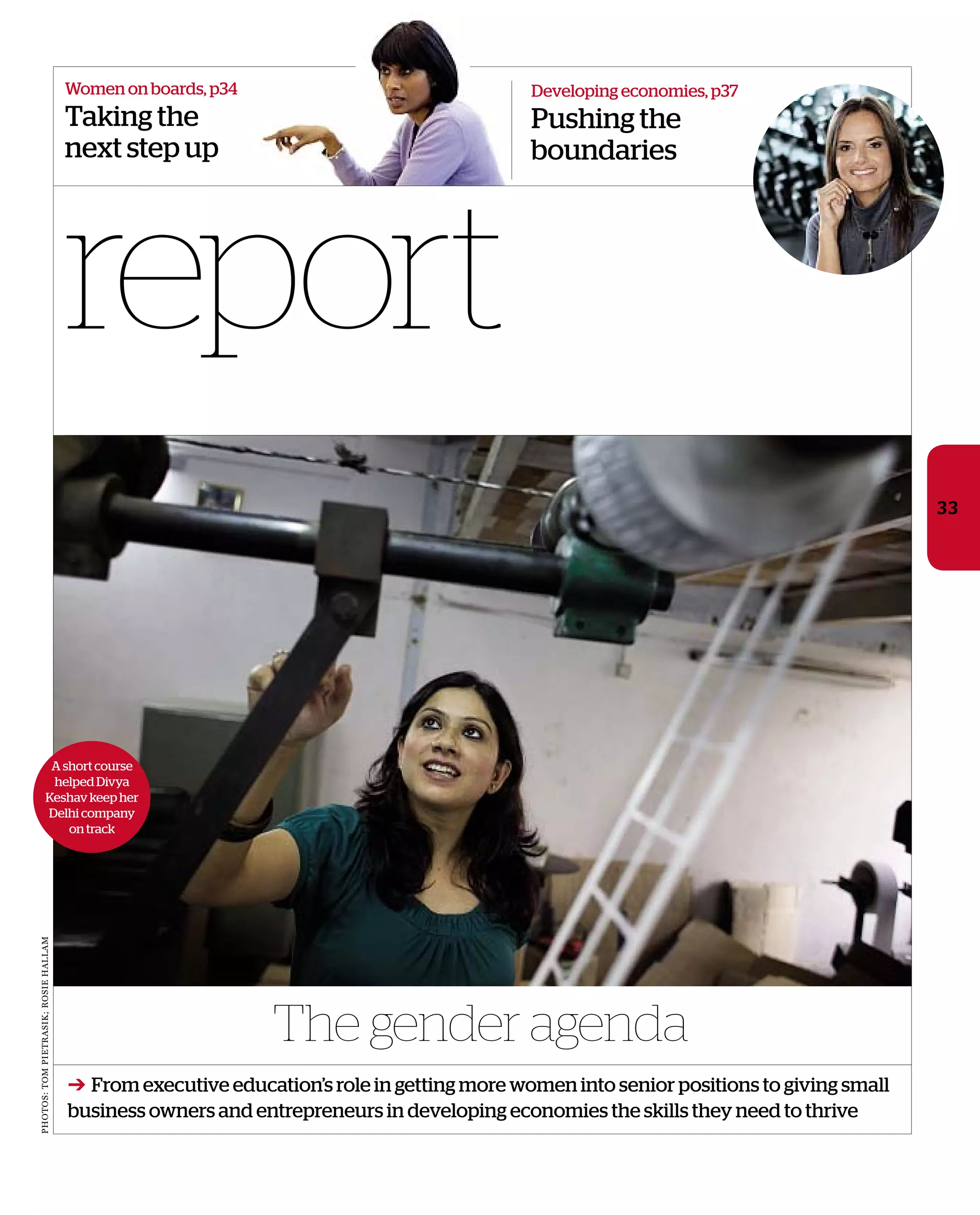 report
Women on boards, p34
Taking the
next step up
The gender agenda
33
A short course
helped Divya
Keshav keep her
Delhi company
on track
photos:tompietrasik;rosiehallam
Developing economies, p37
Pushing the
boundaries
➔ From executive education’s role in getting more women into senior positions to giving small
business owners and entrepreneurs in developing economies the skills they need to thrive
 
