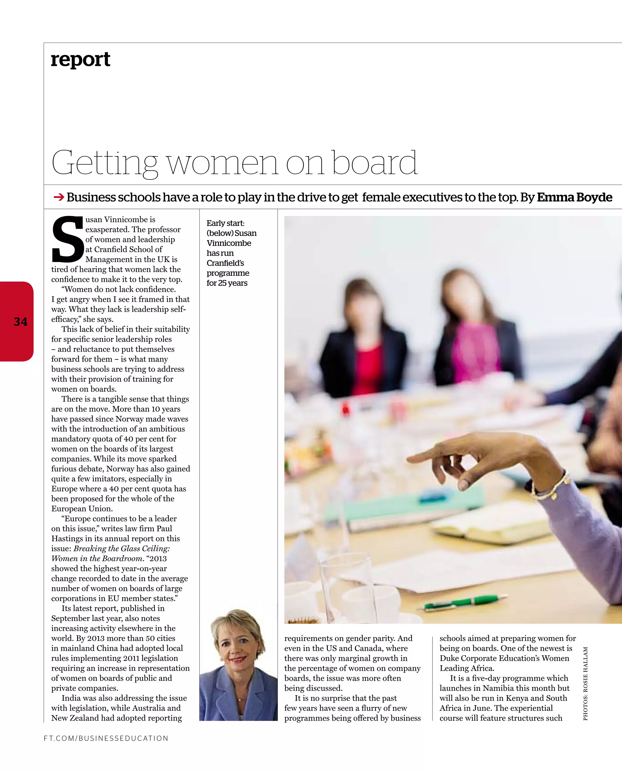 PHOTOS:ROSIEHALLAM
report
Getting women on board
F T. C O M / B U S I N E S S E D U C AT I O N
34
➔ Business schools have a role to play in the drive to get female executives to the top. By Emma Boyde
S
usan Vinnicombe is
exasperated. The professor
of women and leadership
at Cranﬁeld School of
Management in the UK is
tired of hearing that women lack the
conﬁdence to make it to the very top.
“Women do not lack conﬁdence.
I get angry when I see it framed in that
way. What they lack is leadership self-
efﬁcacy,” she says.
This lack of belief in their suitability
for speciﬁc senior leadership roles
– and reluctance to put themselves
forward for them – is what many
business schools are trying to address
with their provision of training for
women on boards.
There is a tangible sense that things
are on the move. More than 10 years
have passed since Norway made waves
with the introduction of an ambitious
mandatory quota of 40 per cent for
women on the boards of its largest
companies. While its move sparked
furious debate, Norway has also gained
quite a few imitators, especially in
Europe where a 40 per cent quota has
been proposed for the whole of the
European Union.
“Europe continues to be a leader
on this issue,” writes law ﬁrm Paul
Hastings in its annual report on this
issue: Breaking the Glass Ceiling:
Women in the Boardroom. “2013
showed the highest year-on-year
change recorded to date in the average
number of women on boards of large
corporations in EU member states.”
Its latest report, published in
September last year, also notes
increasing activity elsewhere in the
world. By 2013 more than 50 cities
in mainland China had adopted local
rules implementing 2011 legislation
requiring an increase in representation
of women on boards of public and
private companies.
India was also addressing the issue
with legislation, while Australia and
New Zealand had adopted reporting
Early start:
(below) Susan
Vinnicombe
has run
Cranfield’s
programme
for 25 years
requirements on gender parity. And
even in the US and Canada, where
there was only marginal growth in
the percentage of women on company
boards, the issue was more often
being discussed.
It is no surprise that the past
few years have seen a ﬂurry of new
programmes being offered by business
schools aimed at preparing women for
being on boards. One of the newest is
Duke Corporate Education’s Women
Leading Africa.
It is a ﬁve-day programme which
launches in Namibia this month but
will also be run in Kenya and South
Africa in June. The experiential
course will feature structures such
 