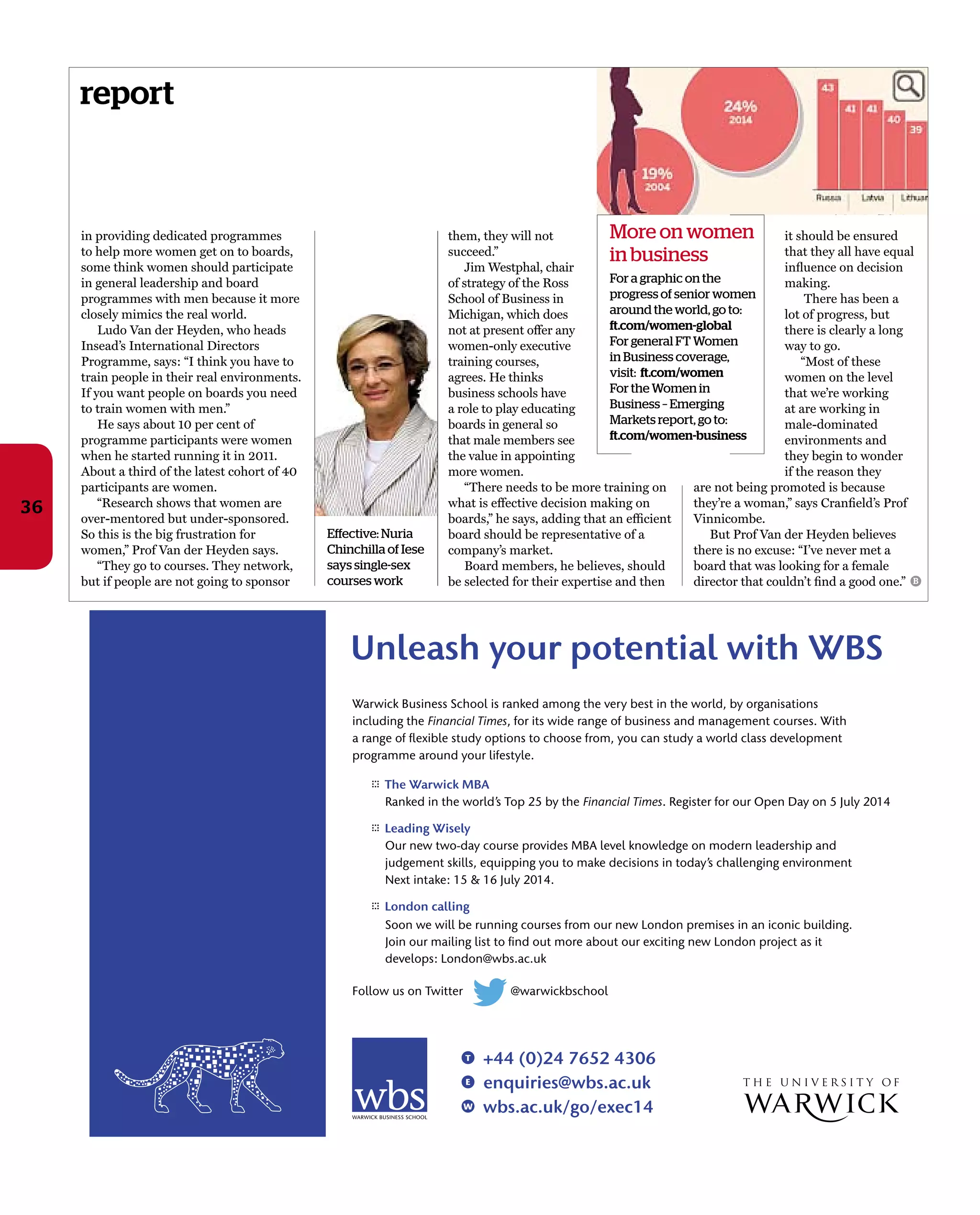 report
36
it should be ensured
that they all have equal
inﬂuence on decision
making.
There has been a
lot of progress, but
there is clearly a long
way to go.
“Most of these
women on the level
that we’re working
at are working in
male-dominated
environments and
they begin to wonder
if the reason they
are not being promoted is because
they’re a woman,” says Cranﬁeld’s Prof
Vinnicombe.
But Prof Van der Heyden believes
there is no excuse: “I’ve never met a
board that was looking for a female
director that couldn’t ﬁnd a good one.”
in providing dedicated programmes
to help more women get on to boards,
some think women should participate
in general leadership and board
programmes with men because it more
closely mimics the real world.
Ludo Van der Heyden, who heads
Insead’s International Directors
Programme, says: “I think you have to
train people in their real environments.
If you want people on boards you need
to train women with men.”
He says about 10 per cent of
programme participants were women
when he started running it in 2011.
About a third of the latest cohort of 40
participants are women.
“Research shows that women are
over-mentored but under-sponsored.
So this is the big frustration for
women,” Prof Van der Heyden says.
“They go to courses. They network,
but if people are not going to sponsor
Effective: Nuria
Chinchilla of Iese
says single-sex
courses work
them, they will not
succeed.”
Jim Westphal, chair
of strategy of the Ross
School of Business in
Michigan, which does
not at present offer any
women-only executive
training courses,
agrees. He thinks
business schools have
a role to play educating
boards in general so
that male members see
the value in appointing
more women.
“There needs to be more training on
what is effective decision making on
boards,” he says, adding that an efﬁcient
board should be representative of a
company’s market.
Board members, he believes, should
be selected for their expertise and then
More on women
in business
For a graphic on the
progress of senior women
around the world, go to:
ft.com/women-global
For general FT Women
in Business coverage,
visit: ft.com/women
For the Women in
Business – Emerging
Markets report, go to:
ft.com/women-business
B
 