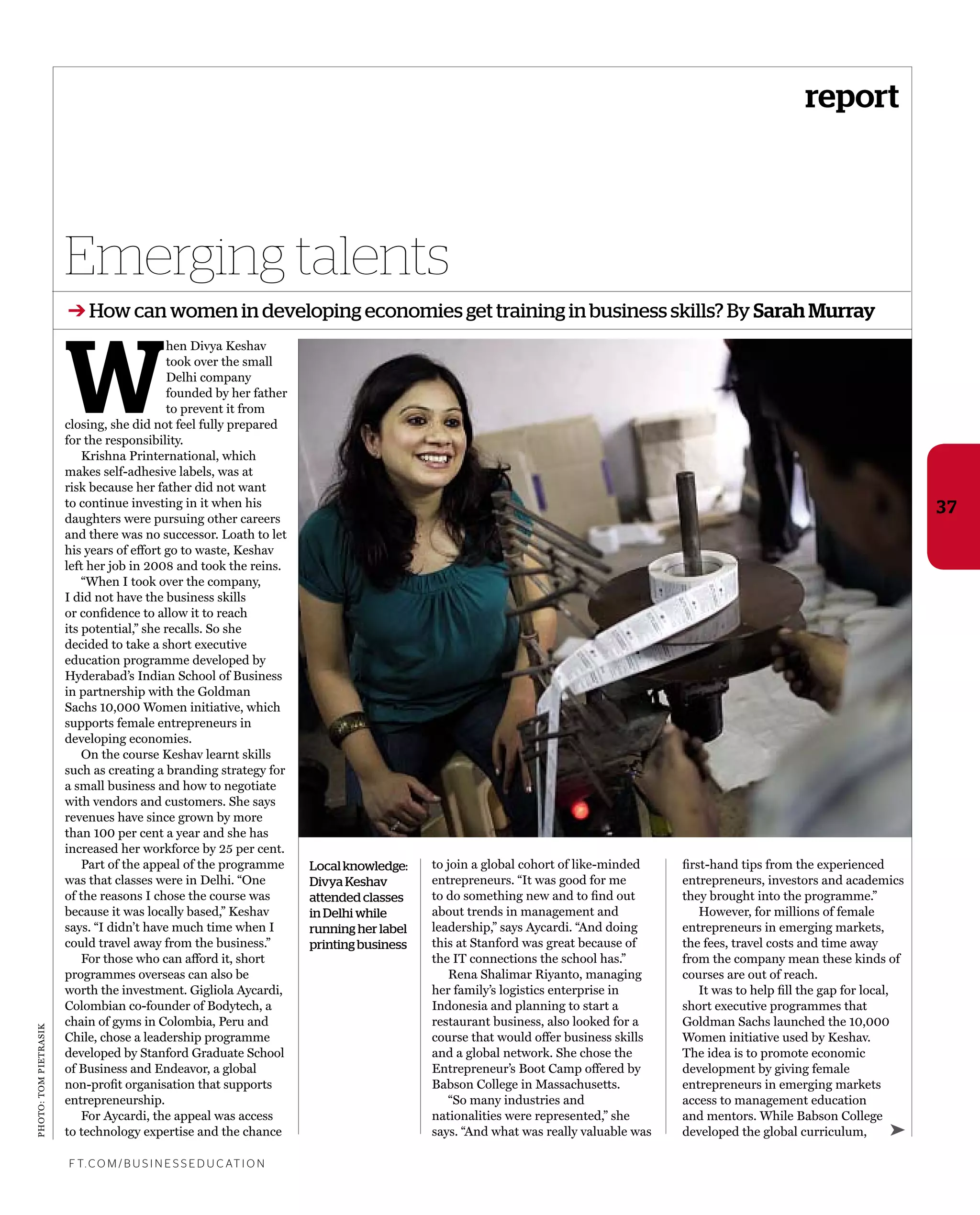 photo:tompietrasik
W
hen Divya keshav
took over the small
Delhi company
founded by her father
to prevent it from
closing, she did not feel fully prepared
for the responsibility.
krishna printernational, which
makes self-adhesive labels, was at
risk because her father did not want
to continue investing in it when his
daughters were pursuing other careers
and there was no successor. Loath to let
his years of effort go to waste, keshav
left her job in 2008 and took the reins.
“When i took over the company,
i did not have the business skills
or conﬁdence to allow it to reach
its potential,” she recalls. so she
decided to take a short executive
education programme developed by
hyderabad’s indian school of Business
in partnership with the Goldman
sachs 10,000 Women initiative, which
supports female entrepreneurs in
developing economies.
on the course keshav learnt skills
such as creating a branding strategy for
a small business and how to negotiate
with vendors and customers. she says
revenues have since grown by more
than 100 per cent a year and she has
increased her workforce by 25 per cent.
part of the appeal of the programme
was that classes were in Delhi. “one
of the reasons i chose the course was
because it was locally based,” keshav
says. “i didn’t have much time when i
could travel away from the business.”
For those who can afford it, short
programmes overseas can also be
worth the investment. Gigliola aycardi,
Colombian co-founder of Bodytech, a
chain of gyms in Colombia, peru and
Chile, chose a leadership programme
developed by stanford Graduate school
of Business and endeavor, a global
non-proﬁt organisation that supports
entrepreneurship.
For aycardi, the appeal was access
to technology expertise and the chance
to join a global cohort of like-minded
entrepreneurs. “it was good for me
to do something new and to ﬁnd out
about trends in management and
leadership,” says aycardi. “and doing
this at stanford was great because of
the it connections the school has.”
rena shalimar riyanto, managing
her family’s logistics enterprise in
indonesia and planning to start a
restaurant business, also looked for a
course that would offer business skills
and a global network. she chose the
entrepreneur’s Boot Camp offered by
Babson College in massachusetts.
“so many industries and
nationalities were represented,” she
says. “and what was really valuable was
Emerging talents
f t. c o m / B U S i n e S S e d U c at i o n
37
➔ How can women in developing economies get training in business skills? By Sarah Murray
➤
ﬁrst-hand tips from the experienced
entrepreneurs, investors and academics
they brought into the programme.”
however, for millions of female
entrepreneurs in emerging markets,
the fees, travel costs and time away
from the company mean these kinds of
courses are out of reach.
it was to help ﬁll the gap for local,
short executive programmes that
Goldman sachs launched the 10,000
Women initiative used by keshav.
the idea is to promote economic
development by giving female
entrepreneurs in emerging markets
access to management education
and mentors. While Babson College
developed the global curriculum,
report
Localknowledge:
Divya Keshav
attended classes
in Delhi while
running her label
printing business
 