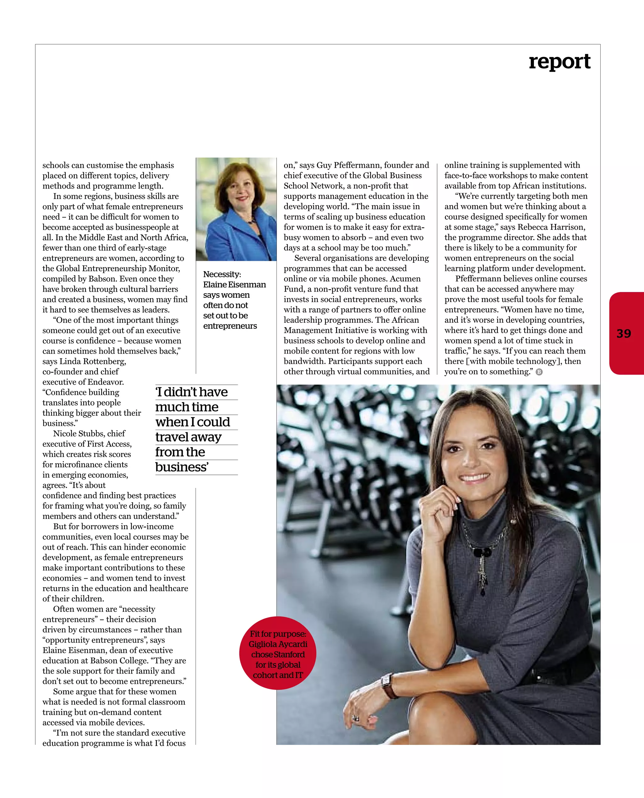 report
39
schools can customise the emphasis
placed on different topics, delivery
methods and programme length.
in some regions, business skills are
only part of what female entrepreneurs
need – it can be difﬁcult for women to
become accepted as businesspeople at
all. in the middle east and North africa,
fewer than one third of early-stage
entrepreneurs are women, according to
the Global entrepreneurship monitor,
compiled by Babson. even once they
have broken through cultural barriers
and created a business, women may ﬁnd
it hard to see themselves as leaders.
“one of the most important things
someone could get out of an executive
course is conﬁdence – because women
can sometimes hold themselves back,”
says Linda rottenberg,
co-founder and chief
executive of endeavor.
“Conﬁdence building
translates into people
thinking bigger about their
business.”
Nicole stubbs, chief
executive of First access,
which creates risk scores
for microﬁnance clients
in emerging economies,
agrees. “it’s about
conﬁdence and ﬁnding best practices
for framing what you’re doing, so family
members and others can understand.”
But for borrowers in low-income
communities, even local courses may be
out of reach. this can hinder economic
development, as female entrepreneurs
make important contributions to these
economies – and women tend to invest
returns in the education and healthcare
of their children.
often women are “necessity
entrepreneurs” – their decision
driven by circumstances – rather than
“opportunity entrepreneurs”, says
elaine eisenman, dean of executive
education at Babson College. “they are
the sole support for their family and
don’t set out to become entrepreneurs.”
some argue that for these women
what is needed is not formal classroom
training but on-demand content
accessed via mobile devices.
“i’m not sure the standard executive
education programme is what i’d focus
on,” says Guy pfeffermann, founder and
chief executive of the Global Business
school Network, a non-proﬁt that
supports management education in the
developing world. “the main issue in
terms of scaling up business education
for women is to make it easy for extra-
busy women to absorb – and even two
days at a school may be too much.”
several organisations are developing
programmes that can be accessed
online or via mobile phones. acumen
Fund, a non-proﬁt venture fund that
invests in social entrepreneurs, works
with a range of partners to offer online
leadership programmes. the african
management initiative is working with
business schools to develop online and
mobile content for regions with low
bandwidth. participants support each
other through virtual communities, and
online training is supplemented with
face-to-face workshops to make content
available from top african institutions.
“We’re currently targeting both men
and women but we’re thinking about a
course designed speciﬁcally for women
at some stage,” says rebecca harrison,
the programme director. she adds that
there is likely to be a community for
women entrepreneurs on the social
learning platform under development.
pfeffermann believes online courses
that can be accessed anywhere may
prove the most useful tools for female
entrepreneurs. “Women have no time,
and it’s worse in developing countries,
where it’s hard to get things done and
women spend a lot of time stuck in
trafﬁc,” he says. “if you can reach them
there [with mobile technology], then
you’re on to something.”
‘I didn’t have
much time
when I could
travel away
from the
business’
Necessity:
Elaine Eisenman
says women
often do not
set out to be
entrepreneurs
B
Fit for purpose:
Gigliola Aycardi
choseStanford
for its global
cohort and IT
 