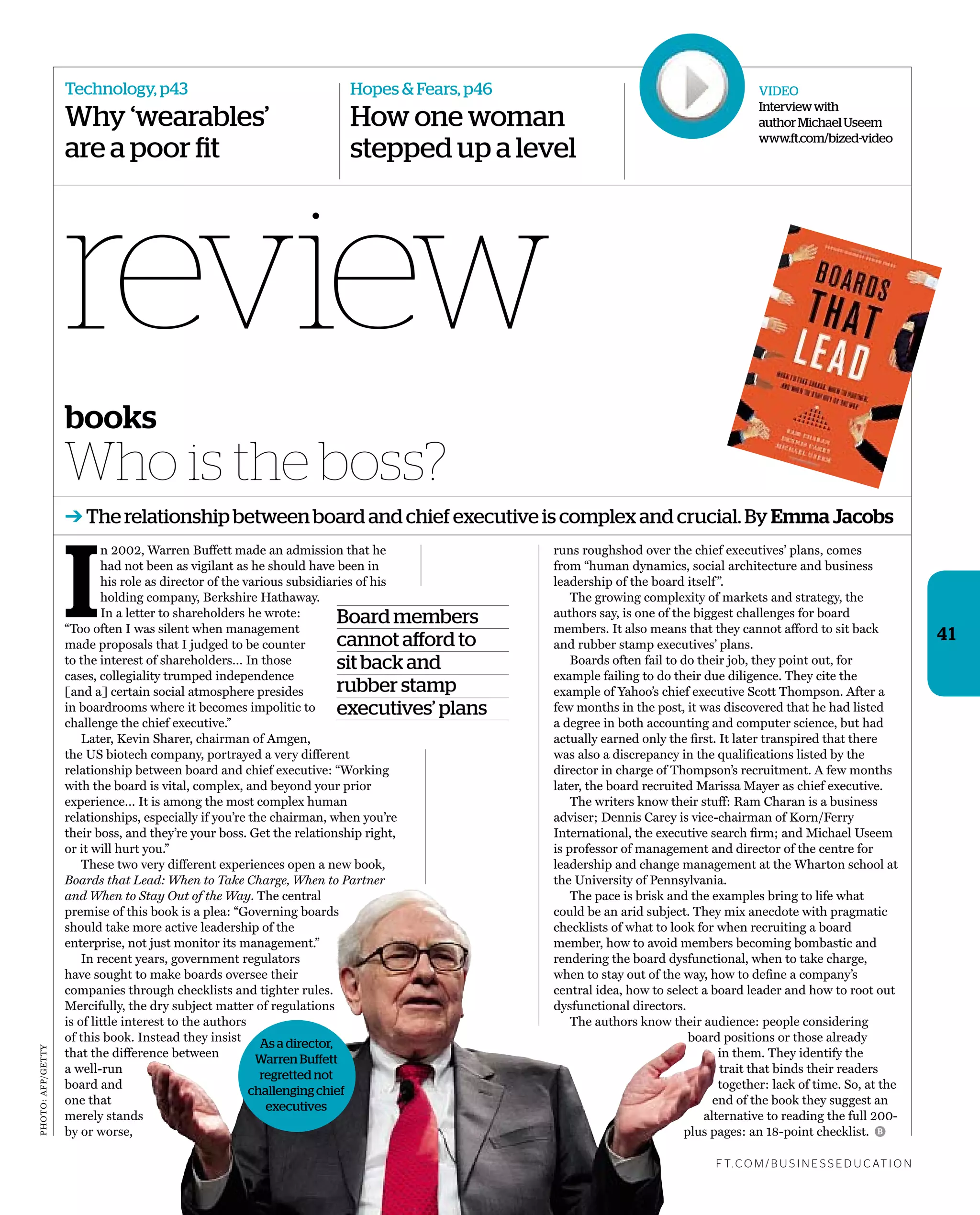 review
Technology, p43
Why ‘wearables’
are a poor fit
Hopes & Fears, p46
How one woman
stepped up a level
41
I
n 2002, Warren Buffett made an admission that he
had not been as vigilant as he should have been in
his role as director of the various subsidiaries of his
holding company, Berkshire Hathaway.
In a letter to shareholders he wrote:
“Too often I was silent when management
made proposals that I judged to be counter
to the interest of shareholders… In those
cases, collegiality trumped independence
[and a] certain social atmosphere presides
in boardrooms where it becomes impolitic to
challenge the chief executive.”
Later, Kevin Sharer, chairman of Amgen,
the US biotech company, portrayed a very different
relationship between board and chief executive: “Working
with the board is vital, complex, and beyond your prior
experience… It is among the most complex human
relationships, especially if you’re the chairman, when you’re
their boss, and they’re your boss. Get the relationship right,
or it will hurt you.”
These two very different experiences open a new book,
Boards that Lead: When to Take Charge, When to Partner
and When to Stay Out of the Way. The central
premise of this book is a plea: “Governing boards
should take more active leadership of the
enterprise, not just monitor its management.”
In recent years, government regulators
have sought to make boards oversee their
companies through checklists and tighter rules.
Mercifully, the dry subject matter of regulations
is of little interest to the authors
of this book. Instead they insist
that the difference between
a well-run
board and
one that
merely stands
by or worse,
Who is the boss?
➔ The relationship between board and chief executive is complex and crucial. By Emma Jacobs
books
runs roughshod over the chief executives’ plans, comes
from “human dynamics, social architecture and business
leadership of the board itself”.
The growing complexity of markets and strategy, the
authors say, is one of the biggest challenges for board
members. It also means that they cannot afford to sit back
and rubber stamp executives’ plans.
Boards often fail to do their job, they point out, for
example failing to do their due diligence. They cite the
example of Yahoo’s chief executive Scott Thompson. After a
few months in the post, it was discovered that he had listed
a degree in both accounting and computer science, but had
actually earned only the ﬁrst. It later transpired that there
was also a discrepancy in the qualiﬁcations listed by the
director in charge of Thompson’s recruitment. A few months
later, the board recruited Marissa Mayer as chief executive.
The writers know their stuff: Ram Charan is a business
adviser; Dennis Carey is vice-chairman of Korn/Ferry
International, the executive search ﬁrm; and Michael Useem
is professor of management and director of the centre for
leadership and change management at the Wharton school at
the University of Pennsylvania.
The pace is brisk and the examples bring to life what
could be an arid subject. They mix anecdote with pragmatic
checklists of what to look for when recruiting a board
member, how to avoid members becoming bombastic and
rendering the board dysfunctional, when to take charge,
when to stay out of the way, how to deﬁne a company’s
central idea, how to select a board leader and how to root out
dysfunctional directors.
The authors know their audience: people considering
board positions or those already
in them. They identify the
trait that binds their readers
together: lack of time. So, at the
end of the book they suggest an
alternative to reading the full 200-
plus pages: an 18-point checklist.
F T. C O M / B U S I N E S S E D U C AT I O N
B
Board members
cannot afford to
sit back and
rubber stamp
executives’ plans
As a director,
Warren Buffett
regretted not
challenging chief
executives
PHOTO:AFP/GETTY
VIDEO
Interviewwith
authorMichaelUseem
www.ft.com/bized-video
 