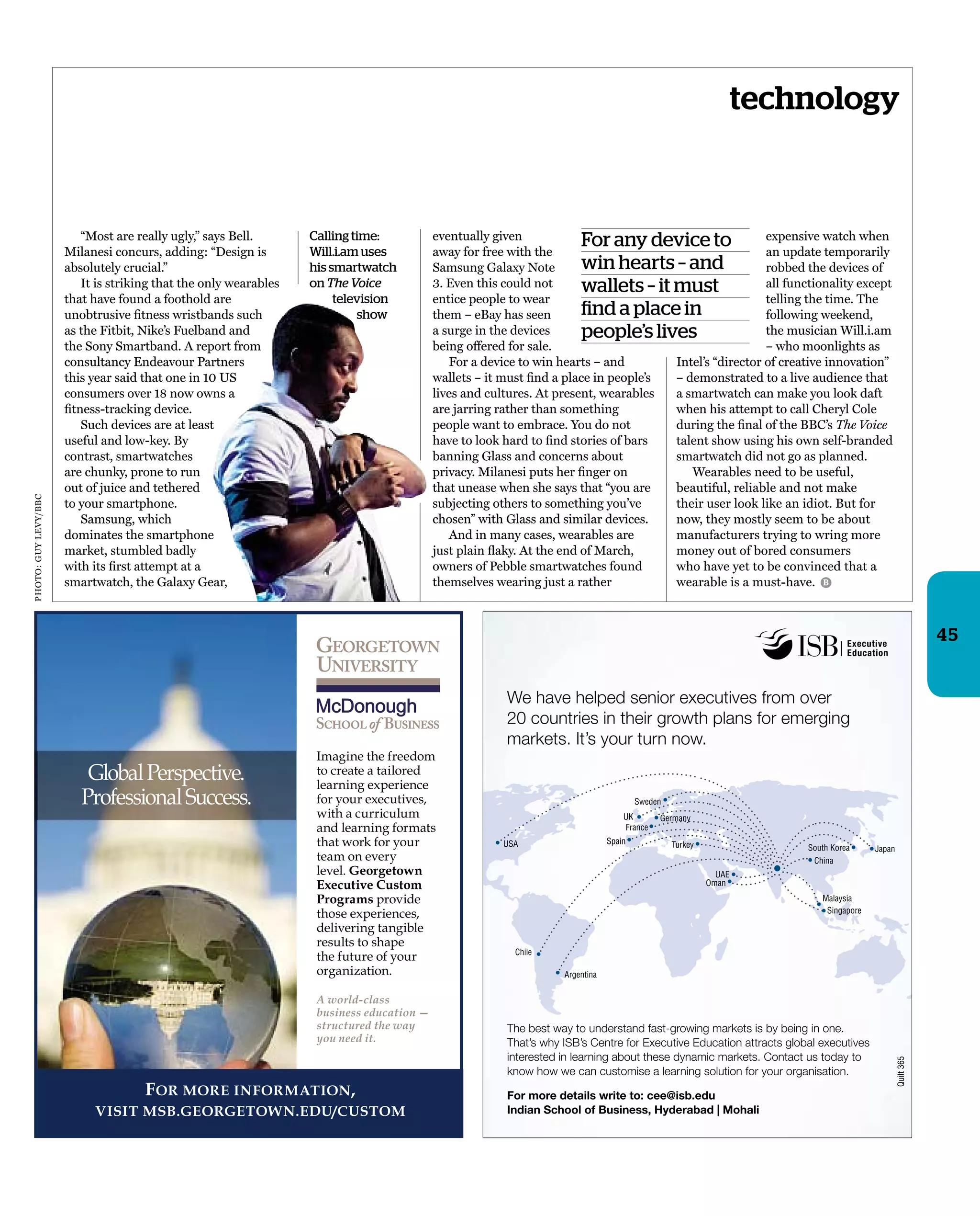 technology
“Most are really ugly,” says Bell.
Milanesi concurs, adding: “Design is
absolutely crucial.”
It is striking that the only wearables
that have found a foothold are
unobtrusive ﬁtness wristbands such
as the Fitbit, Nike’s Fuelband and
the Sony Smartband. A report from
consultancy Endeavour Partners
this year said that one in 10 US
consumers over 18 now owns a
ﬁtness-tracking device.
Such devices are at least
useful and low-key. By
contrast, smartwatches
are chunky, prone to run
out of juice and tethered
to your smartphone.
Samsung, which
dominates the smartphone
market, stumbled badly
with its ﬁrst attempt at a
smartwatch, the Galaxy Gear,
eventually given
away for free with the
Samsung Galaxy Note
3. Even this could not
entice people to wear
them – eBay has seen
a surge in the devices
being offered for sale.
For a device to win hearts – and
wallets – it must ﬁnd a place in people’s
lives and cultures. At present, wearables
are jarring rather than something
people want to embrace. You do not
have to look hard to ﬁnd stories of bars
banning Glass and concerns about
privacy. Milanesi puts her ﬁnger on
that unease when she says that “you are
subjecting others to something you’ve
chosen” with Glass and similar devices.
And in many cases, wearables are
just plain ﬂaky. At the end of March,
owners of Pebble smartwatches found
themselves wearing just a rather
For any device to
win hearts – and
wallets – it must
find a place in
people’s lives
expensive watch when
an update temporarily
robbed the devices of
all functionality except
telling the time. The
following weekend,
the musician Will.i.am
– who moonlights as
Intel’s “director of creative innovation”
– demonstrated to a live audience that
a smartwatch can make you look daft
when his attempt to call Cheryl Cole
during the ﬁnal of the BBC’s The Voice
talent show using his own self-branded
smartwatch did not go as planned.
Wearables need to be useful,
beautiful, reliable and not make
their user look like an idiot. But for
now, they mostly seem to be about
manufacturers trying to wring more
money out of bored consumers
who have yet to be convinced that a
wearable is a must-have.
Calling time:
Will.i.am uses
his smartwatch
on The Voice
television
show
B
45
PHOTO:GUYLEVY/BBC
 