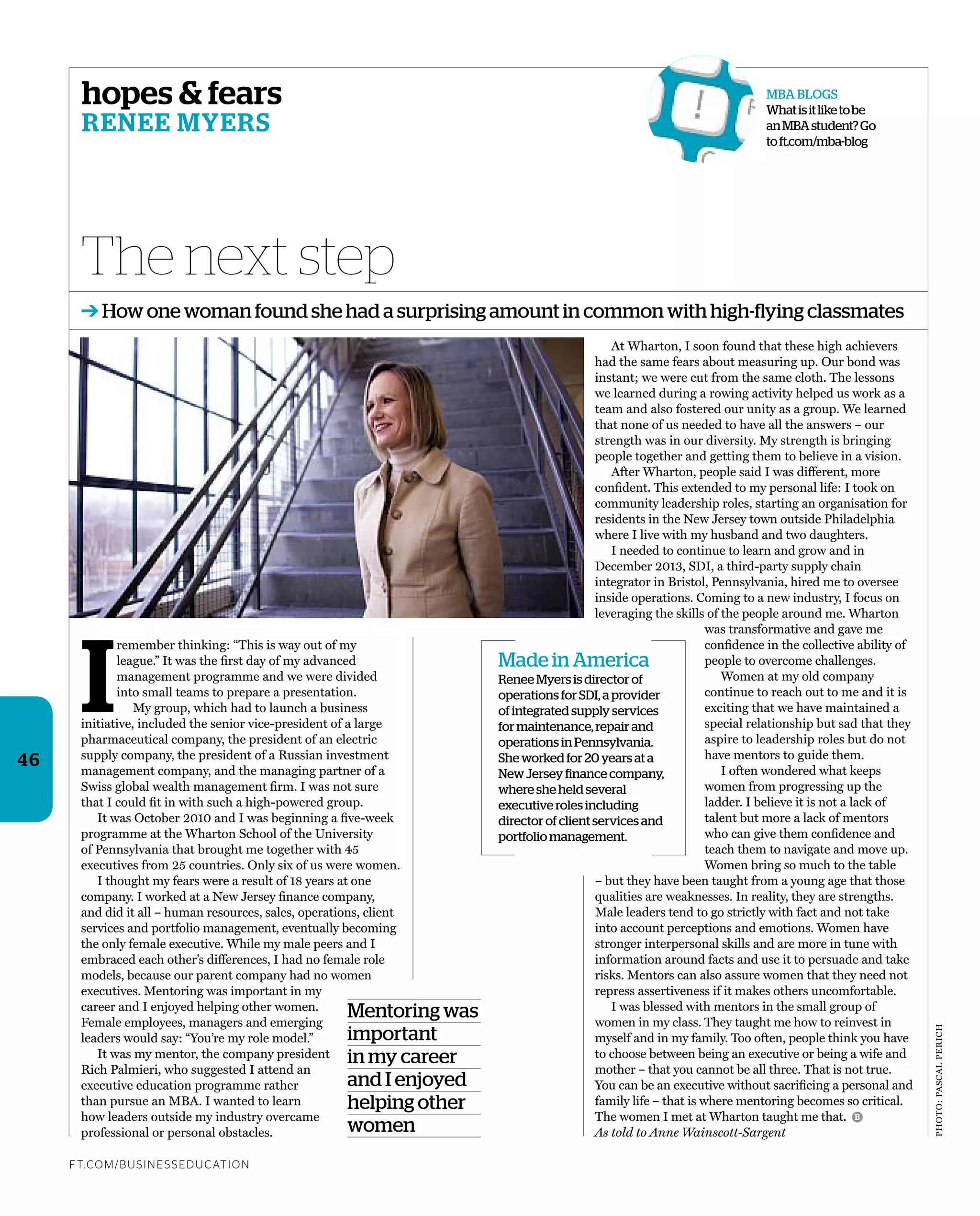 Photo:PascalPerich
hopes & fears
Renee myeRs
I
remember thinking: “this is way out of my
league.” it was the ﬁrst day of my advanced
management programme and we were divided
into small teams to prepare a presentation.
My group, which had to launch a business
initiative, included the senior vice-president of a large
pharmaceutical company, the president of an electric
supply company, the president of a russian investment
management company, and the managing partner of a
swiss global wealth management ﬁrm. i was not sure
that i could ﬁt in with such a high-powered group.
it was october 2010 and i was beginning a ﬁve-week
programme at the Wharton school of the University
of Pennsylvania that brought me together with 45
executives from 25 countries. only six of us were women.
i thought my fears were a result of 18 years at one
company. i worked at a New Jersey ﬁnance company,
and did it all – human resources, sales, operations, client
services and portfolio management, eventually becoming
the only female executive. While my male peers and i
embraced each other’s differences, i had no female role
models, because our parent company had no women
executives. Mentoring was important in my
career and i enjoyed helping other women.
Female employees, managers and emerging
leaders would say: “You’re my role model.”
it was my mentor, the company president
rich Palmieri, who suggested i attend an
executive education programme rather
than pursue an MBa. i wanted to learn
how leaders outside my industry overcame
professional or personal obstacles.
at Wharton, i soon found that these high achievers
had the same fears about measuring up. our bond was
instant; we were cut from the same cloth. the lessons
we learned during a rowing activity helped us work as a
team and also fostered our unity as a group. We learned
that none of us needed to have all the answers – our
strength was in our diversity. My strength is bringing
people together and getting them to believe in a vision.
after Wharton, people said i was different, more
conﬁdent. this extended to my personal life: i took on
community leadership roles, starting an organisation for
residents in the New Jersey town outside Philadelphia
where i live with my husband and two daughters.
i needed to continue to learn and grow and in
December 2013, sDi, a third-party supply chain
integrator in Bristol, Pennsylvania, hired me to oversee
inside operations. coming to a new industry, i focus on
leveraging the skills of the people around me. Wharton
was transformative and gave me
conﬁdence in the collective ability of
people to overcome challenges.
Women at my old company
continue to reach out to me and it is
exciting that we have maintained a
special relationship but sad that they
aspire to leadership roles but do not
have mentors to guide them.
i often wondered what keeps
women from progressing up the
ladder. i believe it is not a lack of
talent but more a lack of mentors
who can give them conﬁdence and
teach them to navigate and move up.
Women bring so much to the table
– but they have been taught from a young age that those
qualities are weaknesses. in reality, they are strengths.
Male leaders tend to go strictly with fact and not take
into account perceptions and emotions. Women have
stronger interpersonal skills and are more in tune with
information around facts and use it to persuade and take
risks. Mentors can also assure women that they need not
repress assertiveness if it makes others uncomfortable.
i was blessed with mentors in the small group of
women in my class. they taught me how to reinvest in
myself and in my family. too often, people think you have
to choose between being an executive or being a wife and
mother – that you cannot be all three. that is not true.
You can be an executive without sacriﬁcing a personal and
family life – that is where mentoring becomes so critical.
the women i met at Wharton taught me that.
As told to Anne Wainscott-Sargent
The next step
ft.com/BUSineSSedUcation
B
46
Mentoring was
important
in my career
and I enjoyed
helping other
women
➔ How one woman found she had a surprising amount in common with high-flying classmates
Made in America
Renee Myers is director of
operations for SDI, a provider
of integrated supply services
for maintenance, repair and
operations in Pennsylvania.
She worked for 20 years at a
New Jersey finance company,
where she held several
executive roles including
director of client services and
portfolio management.
MBA BlogS
Whatisitliketobe
anMBAstudent?go
toft.com/mba-blog
 