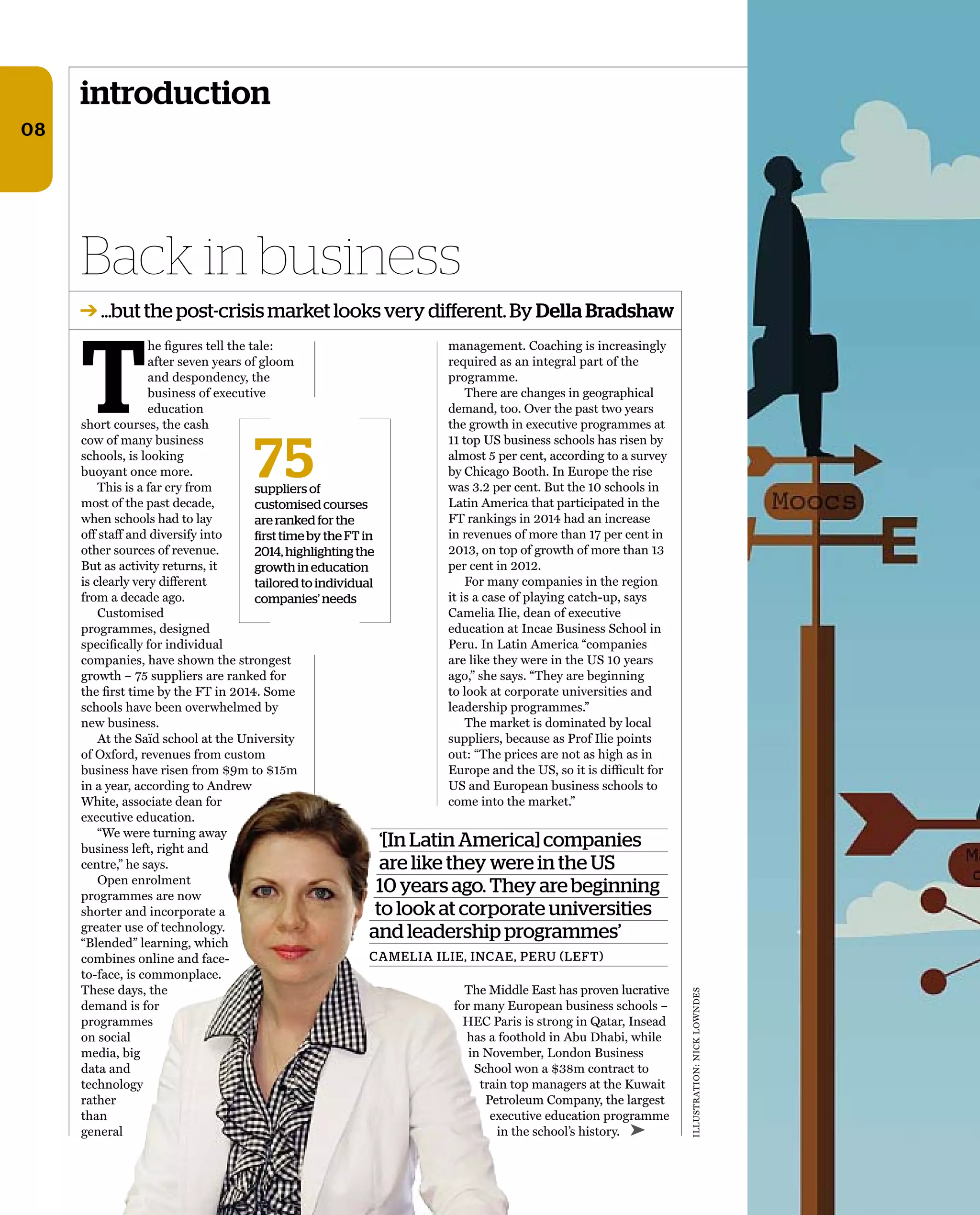 ‘[In Latin America] companies
are like they were in the US
10 years ago. They are beginning
to look at corporate universities
and leadership programmes’
CAMELIA ILIE, INCAE, PERU (LEFT)
ILLUSTRATION:NICKLOWNDES
introduction
Back in business
➔ …but the post-crisis market looks very diﬀerent.By Della Bradshaw
75suppliers of
customised courses
are ranked for the
first time by the FT in
2014, highlighting the
growth in education
tailored to individual
companies’ needs
08
➤
T
he ﬁgures tell the tale:
after seven years of gloom
and despondency, the
business of executive
education
short courses, the cash
cow of many business
schools, is looking
buoyant once more.
This is a far cry from
most of the past decade,
when schools had to lay
off staff and diversify into
other sources of revenue.
But as activity returns, it
is clearly very different
from a decade ago.
Customised
programmes, designed
speciﬁcally for individual
companies, have shown the strongest
growth – 75 suppliers are ranked for
the ﬁrst time by the FT in 2014. Some
schools have been overwhelmed by
new business.
At the Saïd school at the University
of Oxford, revenues from custom
business have risen from $9m to $15m
in a year, according to Andrew
White, associate dean for
executive education.
“We were turning away
business left, right and
centre,” he says.
Open enrolment
programmes are now
shorter and incorporate a
greater use of technology.
“Blended” learning, which
combines online and face-
to-face, is commonplace.
These days, the
demand is for
programmes
on social
media, big
data and
technology
rather
than
general
management. Coaching is increasingly
required as an integral part of the
programme.
There are changes in geographical
demand, too. Over the past two years
the growth in executive programmes at
11 top US business schools has risen by
almost 5 per cent, according to a survey
by Chicago Booth. In Europe the rise
was 3.2 per cent. But the 10 schools in
Latin America that participated in the
FT rankings in 2014 had an increase
in revenues of more than 17 per cent in
2013, on top of growth of more than 13
per cent in 2012.
For many companies in the region
it is a case of playing catch-up, says
Camelia Ilie, dean of executive
education at Incae Business School in
Peru. In Latin America “companies
are like they were in the US 10 years
ago,” she says. “They are beginning
to look at corporate universities and
leadership programmes.”
The market is dominated by local
suppliers, because as Prof Ilie points
out: “The prices are not as high as in
Europe and the US, so it is difﬁcult for
US and European business schools to
come into the market.”
The Middle East has proven lucrative
for many European business schools –
hEC Paris is strong in Qatar, Insead
has a foothold in Abu Dhabi, while
in November, London Business
School won a $38m contract to
train top managers at the Kuwait
Petroleum Company, the largest
executive education programme
in the school’s history.
 