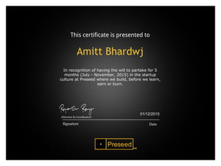 This certificate is presented to
Amitt Bhardwj
In recognition of having the will to partake for 5
months (July - November, 2015) in the startup
culture at Preseed where we build, before we learn,
earn or burn.
 
 
Date
01/12/2015
Signature
(Director & Coordinator)
 