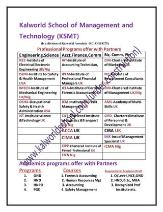 Kalworld School of Management and
Technology (KSMT)
(Is a division of Kalworld Associate - RC: OG18275)
ProfessionalPrograms offer with Partners
Engineering,Science Acct,Finance,Comm Biz, Comm, Fin
IEEE-Institute of
Electrical Electronic
Engineering UK/Nig
IAT-Instituteof
Accounting Technician,
CIM-CharteredInstitute
of Marketing UK
ISHM-Institute for Safety
& HealthManagement
USA
IPFM-Institute of
Professional Financial
Managers UK
IRC-Instituteof
Recruitment Consultants
UK
IMECH-Institute of
Mechanical Engineering
UK/Nig
ICFA-Institute of Certified
Forensic Accountants, CA
CIM-CharteredInstitute
of Management UK/Nig
OSHA-Occupational
Safety & Health
Administration USA
ICM-Institute of Credit
Management UK
AMS-Academy of Multi-
Skills UK
IST-Institute science
&Technology UK
CILT-CharteredInstitute
of Logistics &Transport
UK/Nig
CIPD- CharteredInstitute
of Personnel &
Development UK
ACCA UK CIBA UK
CIMA UK IMS-Inst of Management
Specialist UK
CIPP-Chartered Institute of
Payroll Professional UK
ICMA Nig
CICN Nig
Academics programs offer with Partners
Programs Courses RequirementsAcademic/Proff
1. OND 1. Forensic Accounting 1. O/Level, NCE,OND
2. HND 2. Human ResourcesMgt 2. HND, B.Sc, MBA
3. HNPD 3. Accounting 3. RecognizedProf
4. PGD 4. Safety Management Institute etc.
 