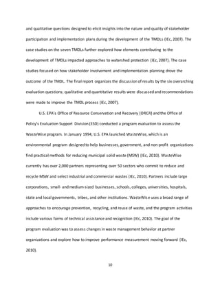 10
and qualitative questions designed to elicit insights into the nature and quality of stakeholder
participation and implementation plans during the development of the TMDLs (IEc, 2007). The
case studies on the seven TMDLs further explored how elements contributing to the
development of TMDLs impacted approaches to watershed protection (IEc, 2007). The case
studies focused on how stakeholder involvement and implementation planning drove the
outcome of the TMDL. The final report organizes the discussion of results by the six overarching
evaluation questions; qualitative and quantitative results were discussed and recommendations
were made to improve the TMDL process (IEc, 2007).
U.S. EPA’s Office of Resource Conservation and Recovery (ORCR) and the Office of
Policy’s Evaluation Support Division (ESD) conducted a program evaluation to assess the
WasteWise program. In January 1994, U.S. EPA launched WasteWise, which is an
environmental program designed to help businesses, government, and non-profit organizations
find practical methods for reducing municipal solid waste (MSW) (IEc, 2010). WasteWise
currently has over 2,000 partners representing over 50 sectors who commit to reduce and
recycle MSW and select industrial and commercial wastes (IEc, 2010). Partners include large
corporations, small- and medium-sized businesses, schools, colleges, universities, hospitals,
state and local governments, tribes, and other institutions. WasteWise uses a broad range of
approaches to encourage prevention, recycling, and reuse of waste, and the program activities
include various forms of technical assistance and recognition (IEc, 2010). The goal of the
program evaluation was to assess changes in waste management behavior at partner
organizations and explore how to improve performance measurement moving forward (IEc,
2010).
 