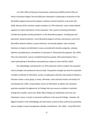 11
U.S. EPA’s Office of Resource Conservation and Recovery (ORCR) and the Office of
Policy’s Evaluation Support Division (ESD) were interested in conducting an evaluation on the
WasteWise program because this program involved a variety of partners and sectors (IEc,
2010). Because of the numerous players involved, U.S. EPA contractors used a mixed methods
approach to collect information for this evaluation. Their sources of existing information
included existing data and documentation on the WasteWise program, including data and
documents related to partners’ use of WaseWise program activities and services, such as the
WasteWise website, helpline, annual conference, and awards program, peer-reviewed
literature on impacts and attribution issues associated with voluntary programs, company
websites and publications, and websites of selected U.S. EPA partnership programs (IEc, 2010).
Their new information sources included forming focus groups with representatives from a
sector participating in WasteWise and conducting surveys on select staff (IEc, 2010).
The methodology selected by the U.S. EPA contractors hired to conduct the evaluation
had its strengths and weaknesses like any study. The greatest strength was that this evaluation
included a multitude of information sources including data collection and analytical methods, a
literature review, a focus group, a survey, interviews, a best practices review, and analysis of
existing data (IEc, 2010). Using multiple sources of information to address the evaluation
questions provided the opportunity for findings from one source to validate or contradict
findings from another source (IEc, 2010). When findings are validated by more than one
information source, it results in increased confidence in the research findings. However, the
biggest limitation in this methodology was that certain sources of data could not be quantified,
such as changes in waste management attitudes and behaviors. (IEc, 2010). It was difficult for
 