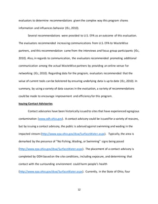 12
evaluators to determine recommendations given the complex way this program shares
information and influences behavior (IEc, 2010).
Several recommendations were provided to U.S. EPA as an outcome of this evaluation.
The evaluators recommended increasing communications from U.S. EPA to WasteWise
partners, and this recommendation came from the interviews and focus group participants (IEc,
2010). Also, in regards to communication, the evaluators recommended promoting additional
communication among the actual WasteWise partners by providing an online venue for
networking (IEc, 2010). Regarding data for the program, evaluators recommended that the
value of current tools can be bolstered by ensuring underlying data is up to date (IEc, 2010). In
summary, by using a variety of data sources in the evaluation, a variety of recommendations
could be made to encourage improvement and efficiency for this program.
Issuing Contact Advisories
Contact advisories have been historically issued to sites that have experienced egregious
contamination (www.odh.ohio.gov). A contact advisory could be issued for a variety of reasons,
but by issuing a contact advisory, the public is advised against swimming and wading in the
impacted stream (http://www.epa.ohio.gov/dsw/SurfaceWater.aspx). Typically, the area is
demarked by the presence of “No Fishing, Wading, or Swimming” signs being posed
(http://www.epa.ohio.gov/dsw/SurfaceWater.aspx). The placement of a contact advisory is
completed by ODH based on the site conditions, including exposure, and determining that
contact with the surrounding environment could harm people’s health
(http://www.epa.ohio.gov/dsw/SurfaceWater.aspx). Currently, in the State of Ohio, four
 