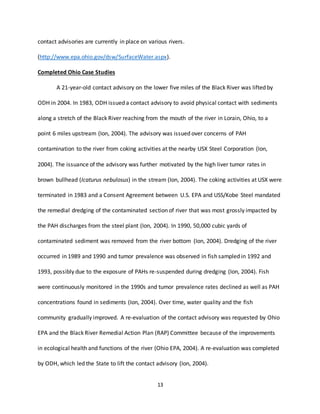 13
contact advisories are currently in place on various rivers.
(http://www.epa.ohio.gov/dsw/SurfaceWater.aspx).
Completed Ohio Case Studies
A 21-year-old contact advisory on the lower five miles of the Black River was lifted by
ODH in 2004. In 1983, ODH issued a contact advisory to avoid physical contact with sediments
along a stretch of the Black River reaching from the mouth of the river in Lorain, Ohio, to a
point 6 miles upstream (Ion, 2004). The advisory was issued over concerns of PAH
contamination to the river from coking activities at the nearby USX Steel Corporation (Ion,
2004). The issuance of the advisory was further motivated by the high liver tumor rates in
brown bullhead (Icaturus nebulosus) in the stream (Ion, 2004). The coking activities at USX were
terminated in 1983 and a Consent Agreement between U.S. EPA and USS/Kobe Steel mandated
the remedial dredging of the contaminated section of river that was most grossly impacted by
the PAH discharges from the steel plant (Ion, 2004). In 1990, 50,000 cubic yards of
contaminated sediment was removed from the river bottom (Ion, 2004). Dredging of the river
occurred in 1989 and 1990 and tumor prevalence was observed in fish sampled in 1992 and
1993, possibly due to the exposure of PAHs re-suspended during dredging (Ion, 2004). Fish
were continuously monitored in the 1990s and tumor prevalence rates declined as well as PAH
concentrations found in sediments (Ion, 2004). Over time, water quality and the fish
community gradually improved. A re-evaluation of the contact advisory was requested by Ohio
EPA and the Black River Remedial Action Plan (RAP) Committee because of the improvements
in ecological health and functions of the river (Ohio EPA, 2004). A re-evaluation was completed
by ODH, which led the State to lift the contact advisory (Ion, 2004).
 