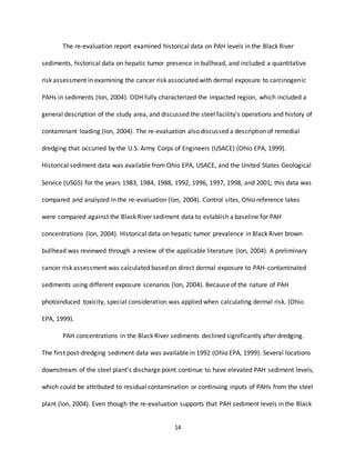 14
The re-evaluation report examined historical data on PAH levels in the Black River
sediments, historical data on hepatic tumor presence in bullhead, and included a quantitative
risk assessment in examining the cancer risk associated with dermal exposure to carcinogenic
PAHs in sediments (Ion, 2004). ODH fully characterized the impacted region, which included a
general description of the study area, and discussed the steel facility’s operations and history of
contaminant loading (Ion, 2004). The re-evaluation also discussed a description of remedial
dredging that occurred by the U.S. Army Corps of Engineers (USACE) (Ohio EPA, 1999).
Historical sediment data was available from Ohio EPA, USACE, and the United States Geological
Service (USGS) for the years 1983, 1984, 1988, 1992, 1996, 1997, 1998, and 2001; this data was
compared and analyzed in the re-evaluation (Ion, 2004). Control sites, Ohio reference lakes
were compared against the Black River sediment data to establish a baseline for PAH
concentrations (Ion, 2004). Historical data on hepatic tumor prevalence in Black River brown
bullhead was reviewed through a review of the applicable literature (Ion, 2004). A preliminary
cancer risk assessment was calculated based on direct dermal exposure to PAH-contaminated
sediments using different exposure scenarios (Ion, 2004). Because of the nature of PAH
photoinduced toxicity, special consideration was applied when calculating dermal risk. (Ohio
EPA, 1999).
PAH concentrations in the Black River sediments declined significantly after dredging.
The first post-dredging sediment data was available in 1992 (Ohio EPA, 1999). Several locations
downstream of the steel plant’s discharge point continue to have elevated PAH sediment levels,
which could be attributed to residual contamination or continuing inputs of PAHs from the steel
plant (Ion, 2004). Even though the re-evaluation supports that PAH sediment levels in the Black
 