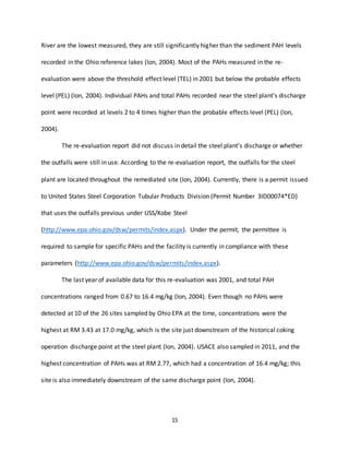 15
River are the lowest measured, they are still significantly higher than the sediment PAH levels
recorded in the Ohio reference lakes (Ion, 2004). Most of the PAHs measured in the re-
evaluation were above the threshold effect level (TEL) in 2001 but below the probable effects
level (PEL) (Ion, 2004). Individual PAHs and total PAHs recorded near the steel plant’s discharge
point were recorded at levels 2 to 4 times higher than the probable effects level (PEL) (Ion,
2004).
The re-evaluation report did not discuss in detail the steel plant’s discharge or whether
the outfalls were still in use. According to the re-evaluation report, the outfalls for the steel
plant are located throughout the remediated site (Ion, 2004). Currently, there is a permit issued
to United States Steel Corporation Tubular Products Division (Permit Number 3ID00074*ED)
that uses the outfalls previous under USS/Kobe Steel
(http://www.epa.ohio.gov/dsw/permits/index.aspx). Under the permit, the permittee is
required to sample for specific PAHs and the facility is currently in compliance with these
parameters (http://www.epa.ohio.gov/dsw/permits/index.aspx).
The last year of available data for this re-evaluation was 2001, and total PAH
concentrations ranged from 0.67 to 16.4 mg/kg (Ion, 2004). Even though no PAHs were
detected at 10 of the 26 sites sampled by Ohio EPA at the time, concentrations were the
highest at RM 3.43 at 17.0 mg/kg, which is the site just downstream of the historical coking
operation discharge point at the steel plant (Ion, 2004). USACE also sampled in 2011, and the
highest concentration of PAHs was at RM 2.77, which had a concentration of 16.4 mg/kg; this
site is also immediately downstream of the same discharge point (Ion, 2004).
 