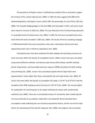 16
The prevalence of hepatic tumors in bullhead was studied in the re-evaluation support
the removal of the contact advisory (Ion, 2004). In 1982, the data suggests that 38% of the
bullhead population had hepatic cancer and by 1987, the percentage of cancer fell to 10% (Ion,
2004). The remedial dredging began in the late 1980s and concluded in 1991, and cancer levels
were shown to increase in 1992 (Ion, 2004). This was likely due to the fish becoming exposed to
re-suspended levels of contaminants (Ion, 2004). In 1994, the fish were resampled and cancer
levels fell to the levels recorded in 1987 (Ion, 2004). The results of the last sampling campaign
in 1999 demonstrated that cancer prevalence rates were continuing to decline and were
approaching levels seen in reference populations (Ion, 2004).
Calculated cancer risks were conducted for both wading and swimming scenarios and
most risks were within the bounds of acceptable risk (Ion, 2004). Cancer risks were calculated
using several different methods: oral toxicity slope factors (IRIS method and PRG method),
dermal slope factors, and reasonable maximum exposure (RME) calculations for both wading
and swimming (Ion, 2004). Cancer risks calculated using the dermal slope factor were
approximately 5 times higher than those calculated for the oral slope factors (Ion, 2004). All
cancer risks were within the bounds of acceptable risk (range: 1.13*10-5 to 8.72*10-6) with the
exception of the RME wading scenario (risk level of 1.92*10-4) (Ion, 2004). The risk was higher
for wading than for swimming due to the higher likelihood of contact with contaminated
sediments (Ion, 2004). There was a considerable amount of uncertainty when conducting the
risk assessment due to assumptions made when calculating the dermal absorbed dose,
assumptions made underlying the use of toxicity equivalency factors, and the use of oral slope
factors for calculating risk from dermal exposures (Ion, 2004). Carcinogenic risks associated
 