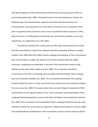 17
with dermal exposure to PAH-contaminated sediments were assessed using U.S. EPA’s risk
assessment guidance (Ion, 2004). The baseline human risk assessment process involves the
following steps: site characterization, exposure assessment, toxicity assessment, risk
characterization, and uncertainties (U.S. EPA, 2001). At the time of the re-evaluation, there
were no approved toxicity factors for cancer risks associated from dermal exposure to PAHs;
when this occurs, U.S. EPA guidance recommends the use of toxicity estimates, such as oral
slope factors, as a replacement (U.S. EPA, 2001).
To justify the removal of the contact advisory, ODH made several conclusions to prove
that PAH concentrations in Black River sediments declined considerably relative to recorded
samples in the 1980s (Ohio EPA, 2004). Routine sampling and monitoring of PAH concentrations
were recommended to support the removal of the contact advisory (Ohio EPA, 2004).
Continuous sampling was recommended to document PAH concentration trends to help
identify any new input if they should arise (Ion, 2004). The re-evaluation documents
inconsistency in the choice of sampling sites and sample collection methods when reviewing
data from all previous methods (Ion, 2004). The re-evaluation recommends that sampling
locations should be chosen in a more consistent fashion and the same sites should be sampled
for every survey (Ion, 2004). This would capture more accurate temporal comparisons of PAH
concentrations on the impacted stretch of river. The re-evaluation also recommended routine
sampling of bullhead populations to ensure the decline of hepatic cancer prevalence continues
(Ion, 2004). The re-evaluation also recommended further sampling of shoreline and near shore
sediments at likely river access points to study more in depth dermal exposure risks (Ion, 2004).
The calculated dermal absorbed dose in the re-evaluation assumes a 24 hour exposure period
 