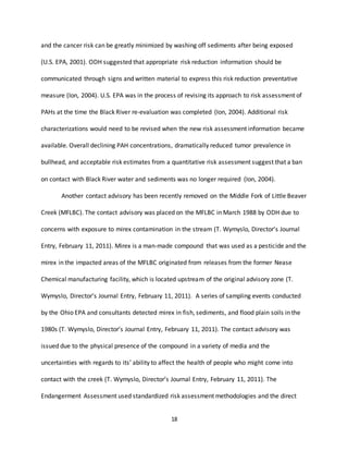 18
and the cancer risk can be greatly minimized by washing off sediments after being exposed
(U.S. EPA, 2001). ODH suggested that appropriate risk reduction information should be
communicated through signs and written material to express this risk reduction preventative
measure (Ion, 2004). U.S. EPA was in the process of revising its approach to risk assessment of
PAHs at the time the Black River re-evaluation was completed (Ion, 2004). Additional risk
characterizations would need to be revised when the new risk assessment information became
available. Overall declining PAH concentrations, dramatically reduced tumor prevalence in
bullhead, and acceptable risk estimates from a quantitative risk assessment suggest that a ban
on contact with Black River water and sediments was no longer required (Ion, 2004).
Another contact advisory has been recently removed on the Middle Fork of Little Beaver
Creek (MFLBC). The contact advisory was placed on the MFLBC in March 1988 by ODH due to
concerns with exposure to mirex contamination in the stream (T. Wymyslo, Director’s Journal
Entry, February 11, 2011). Mirex is a man-made compound that was used as a pesticide and the
mirex in the impacted areas of the MFLBC originated from releases from the former Nease
Chemical manufacturing facility, which is located upstream of the original advisory zone (T.
Wymyslo, Director’s Journal Entry, February 11, 2011). A series of sampling events conducted
by the Ohio EPA and consultants detected mirex in fish, sediments, and flood plain soils in the
1980s (T. Wymyslo, Director’s Journal Entry, February 11, 2011). The contact advisory was
issued due to the physical presence of the compound in a variety of media and the
uncertainties with regards to its’ ability to affect the health of people who might come into
contact with the creek (T. Wymyslo, Director’s Journal Entry, February 11, 2011). The
Endangerment Assessment used standardized risk assessment methodologies and the direct
 