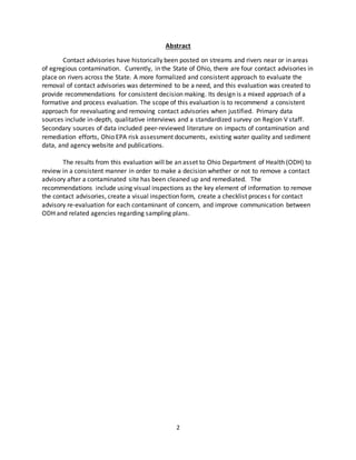2
Abstract
Contact advisories have historically been posted on streams and rivers near or in areas
of egregious contamination. Currently, in the State of Ohio, there are four contact advisories in
place on rivers across the State. A more formalized and consistent approach to evaluate the
removal of contact advisories was determined to be a need, and this evaluation was created to
provide recommendations for consistent decision making. Its design is a mixed approach of a
formative and process evaluation. The scope of this evaluation is to recommend a consistent
approach for reevaluating and removing contact advisories when justified. Primary data
sources include in-depth, qualitative interviews and a standardized survey on Region V staff.
Secondary sources of data included peer-reviewed literature on impacts of contamination and
remediation efforts, Ohio EPA risk assessment documents, existing water quality and sediment
data, and agency website and publications.
The results from this evaluation will be an asset to Ohio Department of Health (ODH) to
review in a consistent manner in order to make a decision whether or not to remove a contact
advisory after a contaminated site has been cleaned up and remediated. The
recommendations include using visual inspections as the key element of information to remove
the contact advisories, create a visual inspection form, create a checklist process for contact
advisory re-evaluation for each contaminant of concern, and improve communication between
ODH and related agencies regarding sampling plans.
 