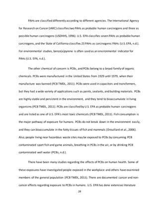 24
PAHs are classified differently according to different agencies. The International Agency
for Research on Cancer (IARC) classifies two PAHs as probable human carcinogens and three as
possible human carcinogens (USDHHS, 1996). U.S. EPA classifies seven PAHs as probable human
carcinogens, and the State of California classifies 25 PAHs as carcinogenic PAHs (U.S. EPA, n.d.).
For environmental studies, benzo(a)pyrene is often used as an environmental indicator for
PAHs (U.S. EPA, n.d.).
The other chemical of concern is PCBs, and PCBs belong to a broad family of organic
chemicals. PCBs were manufactured in the United States from 1929 until 1979, when their
manufacture was banned (PCB TMDL, 2011). PCBs were used in capacitors and transformers,
but they had a wide variety of applications such as paints, sealants, and building materials. PCBs
are highly stable and persistent in the environment, and they tend to bioaccumulate in living
organisms (PCB TMDL, 2011). PCBs are classified by U.S. EPA as probable human carcinogens
and are listed as one of U.S. EPA’s most toxic chemicals (PCB TMDL, 2011). Fish consumption is
the major pathway of exposure for humans. PCBs do not break down in the environment easily,
and they can bioaccumulate in the fatty tissues of fish and mammals (Drouillard et al., 2006).
Also, people living near hazardous waste sites may be exposed to PCBs by consuming PCB
contaminated sport fish and game animals, breathing in PCBs in the air, or by drinking PCB
contaminated well water (PCBs, n.d.).
There have been many studies regarding the effects of PCBs on human health. Some of
these exposures have investigated people exposed in the workplace and others have examined
members of the general population (PCB TMDL, 2011). There are documented cancer and non-
cancer effects regarding exposure to PCBs in humans. U.S. EPA has done extensive literature
 