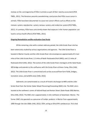 25
reviews on the carcinogenicity of PCBs in animals as part of their toxicity assessment (PCB
TMDL, 2011). The literature presents overwhelming conclusions that PCBs cause cancer in
animals. PCBs have been documented to cause non-cancer effects such as effects on the
immune system, reproductive system, nervous system, and endocrine system (PCB TMDL,
2011). In summary, PCBs have consistently shown that exposure in the human population can
lead to serious health effects (PCB TMDL, 2011).
Ongoing Remediation and Re-evaluation Case Study
Of the remaining sites with a contact advisory posted, the Little Scioto River site has
been extensively studied by various organizations and agencies. The Little Scioto River is
located in Marion County and the Little Scioto River site encompasses approximately 8.5 river
miles of the Little Scioto River, 1.5 miles of North Rockswale Ditch (NRD), and 2.2 miles of
Rockswale Ditch (HAS, 2012). The section of the Little Scioto River site begins at the State Route
309 bridge and extends to the confluence with the Scioto River at Green Camp, Ohio (HAS,
2012). The Little Scioto River is unrestricted and can be accessed from farm fields, bridges,
recreation areas, and wildlife areas (HAS, 2012).
Sediments are contaminated as a result of historic discharges to NRD and the Little
Scioto River from the former Baker Wood Preserving/Creosoting (BWC) site. The BWC site is
located at the northwest corner of Holland Road and Kenton Street (State Route 309) Marion,
Ohio (HAS, 2012). The BWC site is approximately ½ mile northwest of downtown Marion. The
former BWC site operated as a preserver of lumber products in Marion from approximately
1890 through the late 1960s (HAS, 2012). ODH, acting as Ohio EPA’s predecessor, first cited
 