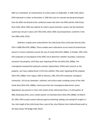 26
BWC as a contributor of contamination to surface water on September 4, 1946 (HAS, 2012).
ODH indicated in a letter on December 4, 1946 that coal-tar creosote was being discharged
from the BWC site directly to the combined sewers that drain into NRD and the Little Scioto
River (HAS, 2012). BWC was ordered to install a waste treatment system, but the treatment
system was not put in place until 1953 (HAS, 2012). BWC ceased operations sometime in the
late 1960s (HAS, 2012).
Sediment samples were collected from the Little Scioto River and Scioto River by Ohio
EPA in 1988 (Ohio EPA, 2008a). These samples were collected to assess levels of contaminants
present in stream sediments around the area of study (Ohio EPA, 2008a). In October 1991, Ohio
EPA conducted an investigation of the BWC site to determine whether hazardous substances
existed on the property and if they were migrating off the site (Ohio EPA, 2008a). The
investigation revealed that polycyclic aromatic hydrocarbons (PAHs) were present on the
property, yet it was undetermined at the time whether PAHs were migrating off the property
(Ohio EPA, 2008a). From August 1992 to February 1993, Ohio EPA conducted a biological
community, fish tissue, biomarker, sediment, and surface water sampling survey of the Little
Scioto River (Ohio EPA, 2008a). Conclusions from this investigation determined severe
degradation was present in a four mile stretch of the Little Scioto River, a ½ mile portion of
NRD, Rockswale Ditch, and a smaller portion on Columbia Ditch (Ohio EPA, 2008a). On March
20, 1992, ODH issued a contact advisory against swimming, wading, and eating fish caught in a
four mile length of the Little Scioto River, west of the city of Marion from Holland Road south to
the State Route 739 bridge (HAS, 2012).
 