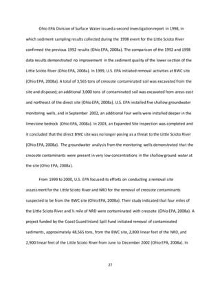 27
Ohio EPA Division of Surface Water issued a second investigation report in 1998, in
which sediment sampling results collected during the 1998 event for the Little Scioto River
confirmed the previous 1992 results (Ohio EPA, 2008a). The comparison of the 1992 and 1998
data results demonstrated no improvement in the sediment quality of the lower section of the
Little Scioto River (Ohio EPA, 2008a). In 1999, U.S. EPA initiated removal activities at BWC site
(Ohio EPA, 2008a). A total of 3,565 tons of creosote contaminated soil was excavated from the
site and disposed; an additional 3,000 tons of contaminated soil was excavated from areas east
and northeast of the direct site (Ohio EPA, 2008a). U.S. EPA installed five shallow groundwater
monitoring wells, and in September 2002, an additional four wells were installed deeper in the
limestone bedrock (Ohio EPA, 2008a). In 2003, an Expanded Site Inspection was completed and
it concluded that the direct BWC site was no longer posing as a threat to the Little Scioto River
(Ohio EPA, 2008a). The groundwater analysis from the monitoring wells demonstrated that the
creosote contaminants were present in very low concentrations in the shallow ground water at
the site (Ohio EPA, 2008a).
From 1999 to 2000, U.S. EPA focused its efforts on conducting a removal site
assessment for the Little Scioto River and NRD for the removal of creosote contaminants
suspected to be from the BWC site (Ohio EPA, 2008a). Their study indicated that four miles of
the Little Scioto River and ½ mile of NRD were contaminated with creosote (Ohio EPA, 2008a). A
project funded by the Coast Guard Inland Spill Fund initiated removal of contaminated
sediments, approximately 48,565 tons, from the BWC site, 2,800 linear feet of the NRD, and
2,900 linear feet of the Little Scioto River from June to December 2002 (Ohio EPA, 2008a). In
 