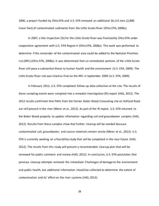 28
2006, a project funded by Ohio EPA and U.S. EPA removed an additional 36,115 tons (2,800
linear feet) of contaminated sediments from the Little Scioto River (Ohio EPA, 2008a).
In 2007, a Site Inspection (SI) for the Little Scioto River was finalized by Ohio EPA under
cooperative agreement with U.S. EPA Region V (Ohio EPA, 2008a). This work was performed to
determine if the remainder of the contaminated area could be added to the National Priorities
List (NPL) (Ohio EPA, 2008a). It was determined that un-remediated portions of the Little Scioto
River still pose a substantial threat to human health and the environment (U.S. EPA, 2009). The
Little Scioto River site was listed as final on the NPL in September 2009 (U.S. EPA, 2009).
In February 2012, U.S. EPA completed follow-up data collection at the site. The results of
these sampling events were compiled into a remedial investigation (RI) report (HAS, 2012). The
2012 results confirmed that PAHs from the former Baker Wood Creosoting site on Holland Road
are still present in the river (Meier et al., 2013). As part of the RI report, U.S. EPA returned to
the Baker Wood property to update information regarding soil and groundwater samples (HAS,
2012). Results from these samples show that further cleanup will be needed because
contaminated soil, groundwater, and source materials remain onsite (Meier et al., 2013). U.S.
EPA is currently working on a feasibility study that will be completed in the near future (HAS,
2012). The results from this study will present a recommended cleanup plan that will be
reviewed for public comment and review (HAS, 2012). In conclusion, U.S. EPA postulates that
previous cleanup attempts removed the immediate Challenges of damage to the environment
and public health, but additional information should be collected to determine the extent of
contamination and its’ effect on the river systems (HAS, 2012).
 
