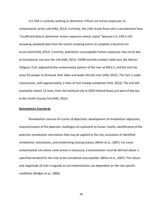 29
U.S. EPA is currently working to determine if there are human exposures to
contaminants at this site (HAS, 2012). Currently, the Little Scioto River site is considered to have
“insufficient data to determine human exposure control status” because U.S. EPA is still
reviewing validated data from the recent sampling events to complete a baseline risk
assessment (HAS, 2012). Currently, potentially unacceptable human exposures may result due
to recreational use near the site (HAS, 2012). ODNR recently created a bike trail, the Marion
Tallgrass Trail, adjacent to the contaminated portion of the river at RM 6.5, and the trail has
areas for people to dismount their bikes and wade into the river (HAS, 2012). The trail is under
construction, with approximately 2 miles of trail already completed (HAS, 2012). The trail will
eventually stretch 12 miles, from the trailhead site at 2093 Holland Road, just west of Marion,
to the Hardin County line (HAS, 2012).
Remediation Standards
Remediation consists of a series of objectives: development of remediation objectives,
characterization of the potential challenges of a pollutant to human health, identification of the
potential remediation alternatives that may be applied to the site, evaluation of identified
remediation alternatives, and establishing cleanup actions (Miller et al., 2007). For every
contaminated site where some action is necessary, a concentration must be defined above a
specified standard for the risks to be considered unacceptable (Miller et al., 2007). The nature
and magnitude of risks in regards to soil contamination are dependent on the site specific
conditions (Bridges et al., 2006).
 