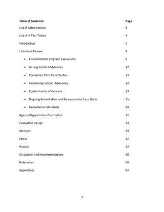 3
Table of Contents: Page
List of Abbreviations 4
List of in Text Tables 4
Introduction 5
Literature Review 8
 Environmental Program Evaluations 9
 Issuing Contact Advisories 12
 Completed Ohio Case Studies 13
 Remaining Contact Advisories 22
 Contaminants of Concern 23
 Ongoing Remediation and Re-evaluation Case Study 25
 Remediation Standards 29
Agency/Organization Description 32
Evaluation Design 34
Methods 39
Ethics 42
Results 42
Discussion and Recommendations 50
References 58
Appendices 62
 