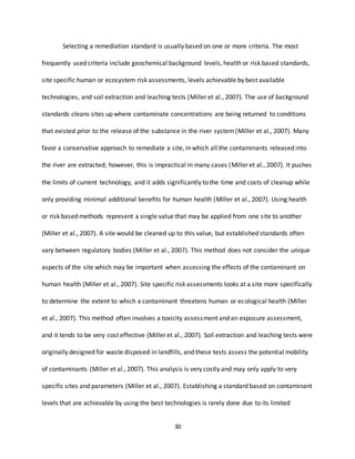 30
Selecting a remediation standard is usually based on one or more criteria. The most
frequently used criteria include geochemical background levels, health or risk based standards,
site specific human or ecosystem risk assessments, levels achievable by best available
technologies, and soil extraction and leaching tests (Miller et al., 2007). The use of background
standards cleans sites up where contaminate concentrations are being returned to conditions
that existed prior to the release of the substance in the river system(Miller et al., 2007). Many
favor a conservative approach to remediate a site, in which all the contaminants released into
the river are extracted; however, this is impractical in many cases (Miller et al., 2007). It pushes
the limits of current technology, and it adds significantly to the time and costs of cleanup while
only providing minimal additional benefits for human health (Miller et al., 2007). Using health
or risk based methods represent a single value that may be applied from one site to another
(Miller et al., 2007). A site would be cleaned up to this value, but established standards often
vary between regulatory bodies (Miller et al., 2007). This method does not consider the unique
aspects of the site which may be important when assessing the effects of the contaminant on
human health (Miller et al., 2007). Site specific risk assessments looks at a site more specifically
to determine the extent to which a contaminant threatens human or ecological health (Miller
et al., 2007). This method often involves a toxicity assessment and an exposure assessment,
and it tends to be very cost effective (Miller et al., 2007). Soil extraction and leaching tests were
originally designed for waste disposed in landfills, and these tests assess the potential mobility
of contaminants (Miller et al., 2007). This analysis is very costly and may only apply to very
specific sites and parameters (Miller et al., 2007). Establishing a standard based on contaminant
levels that are achievable by using the best technologies is rarely done due to its limited
 