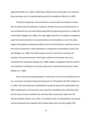 31
applicability (Miller et al., 2007). Establishing an effective clean up level often uses a blend of
these techniques and it is established by the goal of the remediation (Miller et al., 2007).
The goal of completing a risk assessment on a contaminated site should be to inform
decision makers about the pathways of exposure, identify human and animal populations at
risk, and determine the risks with implementing different engineering practices to remedy the
contamination (Bridges et al., 2006). One study suggests that the use of adaptive management
would be the best alternative to calculate formally risk and remediate at a site. This author
suggests that adaptive management emphasizes the role of performance monitoring and uses
the results of monitoring to make adjustments in management and remediation actions over
time (Bridges et al., 2006). This method helps account for some of the uncertainty of a
traditional risk assessment process where data is collected and analyzed, and a site is
remediated from that process (Bridges et al., 2006). Adaptive management practices allow for
more flexibility in remediation and may be a good tool for sites that take decades to recover
(Bridges et al., 2006).
When examining soil and groundwater contamination at the Tehran Oil Refinery site in
Iran, researchers evaluated a cleanup level based on U.S. EPA guidelines for PAHs (Gitipour et
al., 2011). The cleanup level was established from accidental ingestion of contaminated soils.
When completing the site assessment, areas chosen for remediation were selected based on
the soil analysis results and whether the area had a PAHs concentration higher than the
cleanup standards (Gitipour et al., 2011). In accordance to the U.S. EPA guidelines, the cleanup
level was determined by an equation that included target cancer risk level, weight of the
 