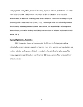 32
average person, average time, exposure frequency, exposure duration, contact rate, and cancer
slope factor (U.S. EPA, 1998). Human cancer risks related to PAHs tend to be evaluated
internationally by the use of benzo(a)pyrene relative potencies because the carcinogenicity of
benzo(a)pyrene is well understood (Crane, 2013). Even though there are consistent procedures
for calculating benzo(a)pyrene equivalents, public health and environmental health agencies
from different jurisdictions develop their own guidelines based on different exposure scenarios
(Crane, 2013).
Agency/Organization Description
ODH, through the Bureau of Environmental Health, has the final decision making
authority for removing contact advisories. However, many other agencies and organizations are
involved with the whole process. Below is a very basic schematic describing the roles of the
various organizations and how they are relevant to ODH’s assessment of the contact advisory
removal process.
 