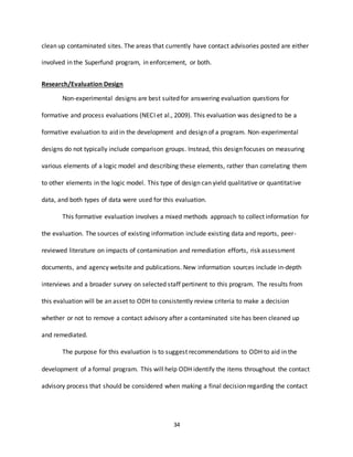 34
clean up contaminated sites. The areas that currently have contact advisories posted are either
involved in the Superfund program, in enforcement, or both.
Research/Evaluation Design
Non-experimental designs are best suited for answering evaluation questions for
formative and process evaluations (NECI et al., 2009). This evaluation was designed to be a
formative evaluation to aid in the development and design of a program. Non-experimental
designs do not typically include comparison groups. Instead, this design focuses on measuring
various elements of a logic model and describing these elements, rather than correlating them
to other elements in the logic model. This type of design can yield qualitative or quantitative
data, and both types of data were used for this evaluation.
This formative evaluation involves a mixed methods approach to collect information for
the evaluation. The sources of existing information include existing data and reports, peer-
reviewed literature on impacts of contamination and remediation efforts, risk assessment
documents, and agency website and publications. New information sources include in-depth
interviews and a broader survey on selected staff pertinent to this program. The results from
this evaluation will be an asset to ODH to consistently review criteria to make a decision
whether or not to remove a contact advisory after a contaminated site has been cleaned up
and remediated.
The purpose for this evaluation is to suggest recommendations to ODH to aid in the
development of a formal program. This will help ODH identify the items throughout the contact
advisory process that should be considered when making a final decision regarding the contact
 