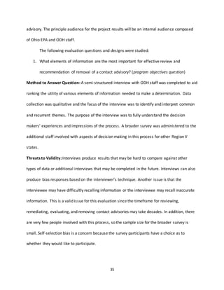 35
advisory. The principle audience for the project results will be an internal audience composed
of Ohio EPA and ODH staff.
The following evaluation questions and designs were studied:
1. What elements of information are the most important for effective review and
recommendation of removal of a contact advisory? (program objectives question)
Method to Answer Question: A semi-structured interview with ODH staff was completed to aid
ranking the utility of various elements of information needed to make a determination. Data
collection was qualitative and the focus of the interview was to identify and interpret common
and recurrent themes. The purpose of the interview was to fully understand the decision
makers’ experiences and impressions of the process. A broader survey was administered to the
additional staff involved with aspects of decision making in this process for other Region V
states.
Threats to Validity: Interviews produce results that may be hard to compare against other
types of data or additional interviews that may be completed in the future. Interviews can also
produce bias responses based on the interviewer’s technique. Another issue is that the
interviewee may have difficultly recalling information or the interviewee may recall inaccurate
information. This is a valid issue for this evaluation since the timeframe for reviewing,
remediating, evaluating, and removing contact advisories may take decades. In addition, there
are very few people involved with this process, so the sample size for the broader survey is
small. Self-selection bias is a concern because the survey participants have a choice as to
whether they would like to participate.
 