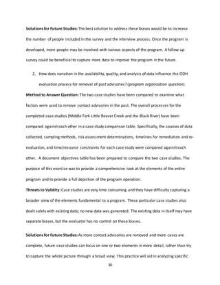 36
Solutions for Future Studies: The best solution to address these biases would be to increase
the number of people included in the survey and the interview process. Once the program is
developed, more people may be involved with various aspects of the program. A follow up
survey could be beneficial to capture more data to improve the program in the future.
2. How does variation in the availability, quality, and analysis of data influence the ODH
evaluation process for removal of past advisories? (program organization question)
Method to Answer Question: The two case studies have been compared to examine what
factors were used to remove contact advisories in the past. The overall processes for the
completed case studies (Middle Fork Little Beaver Creek and the Black River) have been
compared against each other in a case study comparison table. Specifically, the sources of data
collected, sampling methods, risk assessment determinations, timelines for remediation and re-
evaluation, and time/resource constraints for each case study were compared against each
other. A document objectives table has been prepared to compare the two case studies. The
purpose of this exercise was to provide a comprehensive look at the elements of the entire
program and to provide a full depiction of the program operation.
Threats to Validity: Case studies are very time consuming and they have difficulty capturing a
broader view of the elements fundamental to a program. These particular case studies also
dealt solely with existing data; no new data was generated. The existing data in itself may have
separate biases, but the evaluator has no control on these biases.
Solutions for Future Studies: As more contact advisories are removed and more cases are
complete, future case studies can focus on one or two elements in more detail, rather than try
to capture the whole picture through a broad view. This practice will aid in analyzing specific
 