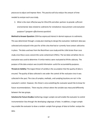 37
processes to adjust and improve them. This practice will also reduce the amount of time
needed to analyze each case study.
3. What is the most effective way for Ohio EPA and other partners to provide sufficient
environmental data related to sediments for remediation measurement and evaluation
purposes? (program effectiveness question)
Method to Answer Question: ODH has expressed interest in dermal exposure to sediments.
This was determined through a study plan meeting to design the evaluation. Sediment data was
collected and analyzed in the past for all the sites that had or currently have contact advisories
in place. The data used was from the Black River case study and the Little Scioto River case
study since these cases concern the same contaminant (PAHs). The last data set before the re-
evaluation was used to determine if similar metrics were evaluated to lift the advisory. The
purpose of the data analysis was to yield information useful for accountability purposes.
Threats to Validity: The largest threat of validity is the assumption that the quality of data is
ensured. The quality of data collected is not under the control of the evaluator since it was
collected in the past. The sizes of samples, methods, and sampling locations are not in the
evaluator’s control. However, this threat is also something the evaluator would like to know for
future recommendations. There may be a threat where the variable was measured differently
between the two groups.
Solutions for Future Studies: Gathering a larger sample size will enable the evaluator to control
instrumentation bias through the developing subgroups of data. In addition, a larger sample
may enable the evaluator to draw a random sample from groups of data to further analyze the
data.
 