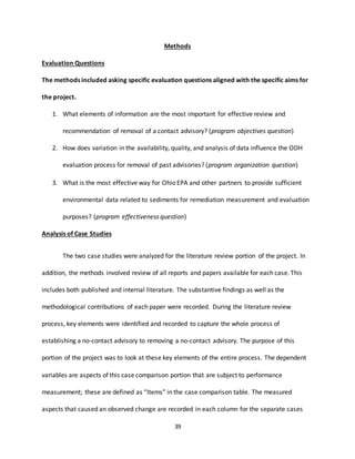 39
Methods
Evaluation Questions
The methods included asking specific evaluation questions aligned with the specific aims for
the project.
1. What elements of information are the most important for effective review and
recommendation of removal of a contact advisory? (program objectives question)
2. How does variation in the availability, quality, and analysis of data influence the ODH
evaluation process for removal of past advisories? (program organization question)
3. What is the most effective way for Ohio EPA and other partners to provide sufficient
environmental data related to sediments for remediation measurement and evaluation
purposes? (program effectiveness question)
Analysis of Case Studies
The two case studies were analyzed for the literature review portion of the project. In
addition, the methods involved review of all reports and papers available for each case. This
includes both published and internal literature. The substantive findings as well as the
methodological contributions of each paper were recorded. During the literature review
process, key elements were identified and recorded to capture the whole process of
establishing a no-contact advisory to removing a no-contact advisory. The purpose of this
portion of the project was to look at these key elements of the entire process. The dependent
variables are aspects of this case comparison portion that are subject to performance
measurement; these are defined as “Items” in the case comparison table. The measured
aspects that caused an observed change are recorded in each column for the separate cases
 