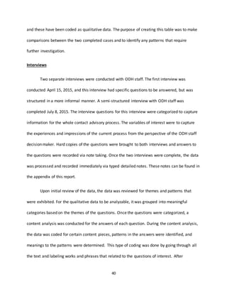 40
and these have been coded as qualitative data. The purpose of creating this table was to make
comparisons between the two completed cases and to identify any patterns that require
further investigation.
Interviews
Two separate interviews were conducted with ODH staff. The first interview was
conducted April 15, 2015, and this interview had specific questions to be answered, but was
structured in a more informal manner. A semi-structured interview with ODH staff was
completed July 8, 2015. The interview questions for this interview were categorized to capture
information for the whole contact advisory process. The variables of interest were to capture
the experiences and impressions of the current process from the perspective of the ODH staff
decision maker. Hard copies of the questions were brought to both interviews and answers to
the questions were recorded via note taking. Once the two interviews were complete, the data
was processed and recorded immediately via typed detailed notes. These notes can be found in
the appendix of this report.
Upon initial review of the data, the data was reviewed for themes and patterns that
were exhibited. For the qualitative data to be analyzable, it was grouped into meaningful
categories based on the themes of the questions. Once the questions were categorized, a
content analysis was conducted for the answers of each question. During the content analysis,
the data was coded for certain content pieces, patterns in the answers were identified, and
meanings to the patterns were determined. This type of coding was done by going through all
the text and labeling works and phrases that related to the questions of interest. After
 