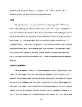 41
identifying content patterns, the data was compressed into a table display that aids in
identifying patterns and relationships within the groups of data.
Survey
A two question survey was prepared and emailed to correspondents in Minnesota,
Illinois, Indiana, Michigan, and Wisconsin. These states are the other Region V states that are
under the same federal jurisdiction as Ohio. These states also have similar hydrological features
in streams that are similar to the streams in Ohio, and therefore may be evaluated for similar
characteristics. The survey targeted the decision maker equivalent for the other states. The
survey consisted of a series of yes or no questions as well as an open ended subset of questions
if they applied to the state. The respondents were given two weeks to respond to the survey.
The purpose of the survey was to document common themes in establishing and removing
contact advisories. The data was compressed into a table display to identify patterns between
the states.
Sediment Data Analysis
Data from sediment samples was collected through past reports for the following cases:
Little Scioto River and the Black River. The last data set before the re-evaluation was used to
determine if similar metrics were evaluated to support removing the contact advisory. The data
set from the Little Scioto River was collected in 2007 and the data set from the Black River was
collected in 2004. The data was collected from the sites at each study area that historically had
the most egregious contamination as defined by Ohio EPA. Both sites had been remediated at
these locations and the data sets are post-remediation data. The data sets all concern the same
 