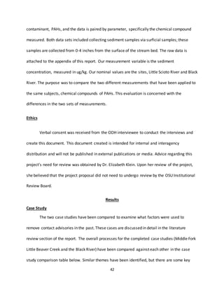 42
contaminant, PAHs, and the data is paired by parameter, specifically the chemical compound
measured. Both data sets included collecting sediment samples via surficial samples; these
samples are collected from 0-4 inches from the surface of the stream bed. The raw data is
attached to the appendix of this report. Our measurement variable is the sediment
concentration, measured in ug/kg. Our nominal values are the sites, Little Scioto River and Black
River. The purpose was to compare the two different measurements that have been applied to
the same subjects, chemical compounds of PAHs. This evaluation is concerned with the
differences in the two sets of measurements.
Ethics
Verbal consent was received from the ODH interviewee to conduct the interviews and
create this document. This document created is intended for internal and interagency
distribution and will not be published in external publications or media. Advice regarding this
project’s need for review was obtained by Dr. Elizabeth Klein. Upon her review of the project,
she believed that the project proposal did not need to undergo review by the OSU Institutional
Review Board.
Results
Case Study
The two case studies have been compared to examine what factors were used to
remove contact advisories in the past. These cases are discussed in detail in the literature
review section of the report. The overall processes for the completed case studies (Middle Fork
Little Beaver Creek and the Black River) have been compared against each other in the case
study comparison table below. Similar themes have been identified, but there are some key
 