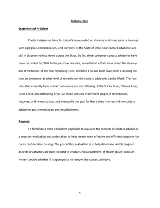 5
Introduction
Statement of Problem
Contact advisories have historically been posted on streams and rivers near or in areas
with egregious contamination, and currently in the State of Ohio, four contact advisories are
still in place on various rivers across the State. So far, three complete contact advisories have
been rescinded by ODH. In the past few decades, remediation efforts have aided the cleanup
and remediation of the four remaining sites, and Ohio EPA and ODH have been assessing the
sites to determine at what level of remediation the contact advisories can be lifted. The four
sites that currently have contact advisories are the following: Little Scioto River, Ottawa River,
Dicks Creek, and Mahoning River. All these sites are in different stages of remediation,
recovery, and re-evaluation, and eventually the goal for these sites is to rescind the contact
advisories post remediation and establishment.
Purpose
To formalize a more consistent approach to evaluate the removal of contact advisories,
a program evaluation was undertaken to help create more effective and efficient programs for
consistent decision making. The goal of this evaluation is to help determine which program
aspects or activities are most needed to enable Ohio Department of Health (ODH) decision
makers decide whether it is appropriate to remove the contact advisory.
 