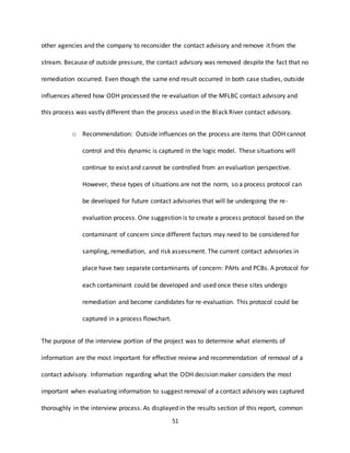 51
other agencies and the company to reconsider the contact advisory and remove it from the
stream. Because of outside pressure, the contact advisory was removed despite the fact that no
remediation occurred. Even though the same end result occurred in both case studies, outside
influences altered how ODH processed the re-evaluation of the MFLBC contact advisory and
this process was vastly different than the process used in the Black River contact advisory.
o Recommendation: Outside influences on the process are items that ODH cannot
control and this dynamic is captured in the logic model. These situations will
continue to exist and cannot be controlled from an evaluation perspective.
However, these types of situations are not the norm, so a process protocol can
be developed for future contact advisories that will be undergoing the re-
evaluation process. One suggestion is to create a process protocol based on the
contaminant of concern since different factors may need to be considered for
sampling, remediation, and risk assessment. The current contact advisories in
place have two separate contaminants of concern: PAHs and PCBs. A protocol for
each contaminant could be developed and used once these sites undergo
remediation and become candidates for re-evaluation. This protocol could be
captured in a process flowchart.
The purpose of the interview portion of the project was to determine what elements of
information are the most important for effective review and recommendation of removal of a
contact advisory. Information regarding what the ODH decision maker considers the most
important when evaluating information to suggest removal of a contact advisory was captured
thoroughly in the interview process. As displayed in the results section of this report, common
 