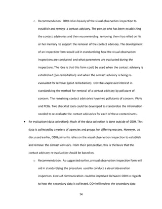 54
o Recommendation: ODH relies heavily of the visual observation inspection to
establish and remove a contact advisory. The person who has been establishing
the contact advisories and then recommending removing them has relied on his
or her memory to support the removal of the contact advisory. The development
of an inspection form would aid in standardizing how the visual observation
inspections are conducted and what parameters are evaluated during the
inspections. The idea is that this form could be used when the contact advisory is
established (pre-remediation) and when the contact advisory is being re-
evaluated for removal (post-remediation). ODH has expressed interest in
standardizing the method for removal of a contact advisory by pollutant of
concern. The remaining contact advisories have two pollutants of concern: PAHs
and PCBs. Two checklist tools could be developed to standardize the information
needed to re-evaluate the contact advisories for each of these contaminants.
 Re-evaluation (data collection): Much of the data collection is done outside of ODH. This
data is collected by a variety of agencies and groups for differing reasons. However, as
discussed earlier, ODH primarily relies on the visual observation inspection to establish
and remove the contact advisory. From their perspective, this is the basis that the
contact advisory re-evaluation should be based on.
o Recommendation: As suggested earlier, a visual observation inspection form will
aid in standardizing the procedure used to conduct a visual observation
inspection. Lines of communication could be improved between ODH in regards
to how the secondary data is collected. ODH will review the secondary data
 
