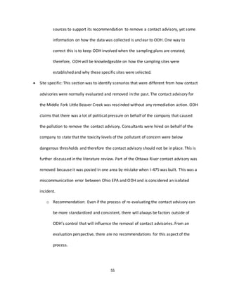 55
sources to support its recommendation to remove a contact advisory, yet some
information on how the data was collected is unclear to ODH. One way to
correct this is to keep ODH involved when the sampling plans are created;
therefore, ODH will be knowledgeable on how the sampling sites were
established and why these specific sites were selected.
 Site specific: This section was to identify scenarios that were different from how contact
advisories were normally evaluated and removed in the past. The contact advisory for
the Middle Fork Little Beaver Creek was rescinded without any remediation action. ODH
claims that there was a lot of political pressure on behalf of the company that caused
the pollution to remove the contact advisory. Consultants were hired on behalf of the
company to state that the toxicity levels of the pollutant of concern were below
dangerous thresholds and therefore the contact advisory should not be in place. This is
further discussed in the literature review. Part of the Ottawa River contact advisory was
removed because it was posted in one area by mistake when I-475 was built. This was a
miscommunication error between Ohio EPA and ODH and is considered an isolated
incident.
o Recommendation: Even if the process of re-evaluating the contact advisory can
be more standardized and consistent, there will always be factors outside of
ODH’s control that will influence the removal of contact advisories. From an
evaluation perspective, there are no recommendations for this aspect of the
process.
 