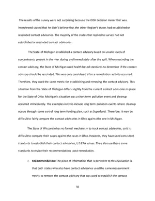 56
The results of the survey were not surprising because the ODH decision maker that was
interviewed stated that he didn’t believe that the other Region V states had established or
rescinded contact advisories. The majority of the states that replied to survey had not
established or rescinded contact advisories.
The State of Michigan established a contact advisory based on unsafe levels of
contaminants present in the river during and immediately after the spill. When rescinding the
contact advisory, the State of Michigan used health based standards to determine if the contact
advisory should be rescinded. This was only considered after a remediation activity occurred.
Therefore, they used the same metric for establishing and removing the contact advisory. This
situation from the State of Michigan differs slightly from the current contact advisories in place
for the State of Ohio. Michigan’s situation was a short term pollution event and cleanup
occurred immediately. The examples in Ohio include long term pollution events where cleanup
occurs through some sort of long term funding plan, such as Superfund. Therefore, it may be
difficult to fairly compare the contact advisories in Ohio against the one in Michigan.
The State of Wisconsin has no formal mechanism to track contact advisories, so it is
difficult to compare their cases against the cases in Ohio. However, they have used consistent
standards to establish their contact advisories, U.S EPA values. They also use these same
standards to revise their recommendations post-remediation.
o Recommendation: The piece of information that is pertinent to this evaluation is
that both states who also have contact advisories used the same measurement
metric to remove the contact advisory that was used to establish the contact
 