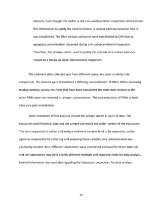 57
advisory. Even though this metric is not a visual observation inspection, Ohio can use
this information to justify the need to remove a contact advisory based on how it
was established. The Ohio contact advisories were established by ODH due to
egregious contamination observed during a visual observational inspection.
Therefore, the primary metric used to justify the removal of a contact advisory
should be a follow up visual observational inspection.
The sediment data collected was from different cases, and upon a side by side
comparison, the streams were remediated a differing concentrations of PAHs. When reviewing
relative potency values, the PAHs that have been considered the most toxic relative to the
other PAHs were not removed at a lower concentration. The concentrations of PAHs at both
sites vary post remediation.
Some limitations of this analysis include the sample size of 11 pairs of data. The
evaluation used historical data and the sample size would not under control of the evaluation.
The tests requested to collect and analyze sediment samples tend to be expensive, so the
agencies responsible for collecting and analyzing these samples only collected what was
absolutely needed. Also, different laboratories were contracted and used for these data sets
and the laboratories may have slightly different methods and reporting limits for data analysis.
Limited information was available regarding the laboratory procedures for data analysis.
 