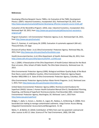 58
References:
Developing Effective Nonpoint Source TMDLs: An Evaluation of the TMDL Development
Process. (2007). Industrial Economics, Incorporated (IEc). Retrieved April 20, 2015, from
http://www.epa.gov/evaluate/pdf/water/developing-effective-nonpoint-source-tmdls.pdf
Evaluation of the WasteWise Program. (2010, July). Industrial Economics, Incorporated (IEc).
Retrieved April 20, 2015, from http://www.epa.gov/evaluate/pdf/waste/eval-wastewise-
program.pdf
Program Evaluation | US Environmental Protection Agency. (n.d.). Retrieved April 26, 2015,
from http://www.epa.gov/evaluate/
Rossi, P., Freeman, H. and Lipsey, M. (1999). Evaluation: A systematic approach (6th ed.).
Thousand Oaks, CA: Sage
Division of Surface Water. (n.d.) Ohio Environmental Protection Agency. Retrieved May 26,
2015, from http://www.epa.ohio.gov/dsw/SurfaceWater.aspx
Health Assessment Section. (n.d.) Ohio Department of Health. Retrieved May 26, 2015, from
https://www.odh.ohio.gov/odhprograms/eh/hlth_as/HAS.aspx
Ion, J. (2004). A Reevaluation of the Ohio Department of Health Contact Advisory for the Black
River at Lorain, Ohio. School of Public Health, The Ohio State University. Retrieved June 14,
2013.
Ohio Environmental Protection Agency (1999). Biological and Water Quality Study of the Black
River Basin, Lorain and Medina Counties. Ohio Environmental Protection Agency Report.
Number MAS/1998-11-4. State of Ohio Environmental Protection Agency, Columbus, Ohio.
Ohio Environmental Protection Agency Surface Water Permit Programs. (n.d.). Retrieved June
1, 2015, from http://www.epa.ohio.gov/dsw/permits/index.aspx
United States Environmental Protection Agency (2001). Risk Assessment Guidance for
Superfund (RAGS): Volume 1-Human Health Evaluation Manual (Part D, Standardized Planning,
Reporting, and Review of Superfund Risk Assessments), Final December 2001. United States
Environmental Protection Agency, Washington, DC. Retrieved June 1, 2015 from:
http://www.epa.gov/superfund
Bridges, T., Apitz, S., Evison, L., Keckler, K., Logan, M., Nadeau, S., & Wenning, R. (2006). Risk-
based decision making to manage contaminated sediments. Integr Environ Assess Manag
Integrated Environmental Assessment and Management, 51-58.
Metre, P., & Mahler, B. (2010). Contribution of PAHs from coal–tar pavement sealcoat and
other sources to 40 U.S. lakes. Science of The Total Environment, (409), 334-344.
 