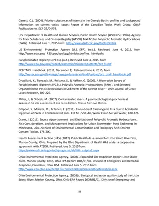 59
Garrett, C.L. (2004). Priority substances of interest in the Georgia Basin: profiles and background
information on current toxics issues: Report of the Canadian Toxics Work Group. GBAP
Publication no. EC/ GB/04/79.
U.S. Department of Health and Human Services, Public Health Service (USDHHS) (1996). Agency
for Toxic Substances and Disease Registry (ATSDR) ToxFAQ for Polycyclic Aromatic Hydrocarbons
(PAHs). Retrieved June 1, 2015 from: http://www.atsdr.cdc.gov/tfacts69.html
US Environmental Protection Agency (U.S. EPA). (n.d.). Retrieved June 4, 2015, from
http://www.epa.gov/ R5Super/ecology/html/toxprofiles. htm#pahs
Polychlorinated Biphenyls (PCBs). (n.d.). Retrieved June 4, 2015, from
http://www.epa.gov/osw/hazard/wastemin/minimize/factshts/pcb-fs.pdf
PCB TMDL Handbook. (2011, December 1). Retrieved June 4, 2015, from
http://water.epa.gov/lawsregs/lawsguidance/cwa/tmdl/upload/pcb_tmdl_handbook.pdf
Drouillard, K., Tomczak, M., Reitsma, S., & Haffner, G. (2006). A River-wide Survey of
Polychlorinated Biphenyls (PCBs), Polycylic Aromatic Hydrocarbons (PAHs), and Selected
Organochlorine Pesticide Residues in Sediments of the Detroit River—1999. Journal of Great
Lakes Research, 209-226.
Miller, J., & Orbock, M. (2007). Contaminated rivers: A geomorphological-geochemical
approach to site assessment and remediation. Choice Reviews Online.
Gitipour, S., Mohebi, M., & Taheri, E. (2011). Evaluation of Carcinogenic Risk Due to Accidental
Ingestion of PAHs in Contaminated Soils. CLEAN - Soil, Air, Water Clean Soil Air Water, 820-826.
Crane, J. (2013). Source Apportionment and Distribution of Polycyclic Aromatic Hydrocarbons,
Risk Considerations, and Management Implications for Urban Stormwater Pond Sediments in
Minnesota, USA. Archives of Environmental Contamination and Toxicology Arch Environ
Contam Toxicol, 176-200.
Health Assessment Section (HAS) (2012). Public Health Assessment for Little Scioto River Site,
Marion County, Ohio. Prepared by the Ohio Department of Health HAS under a cooperative
agreement with ATSDR. Retrieved June 5, 2015 from:
https://www.odh.ohio.gov/odhprograms/eh/hlth_as/pha2.aspx
Ohio Environmental Protection Agency. (2008a). Expanded Site Inspection Report Little Scioto
River. Marion County, Ohio. Ohio EPA Report 2008/01/30. Division of Emergency and Remedial
Response, Columbus, Ohio, USA. Retrieved June 5, 2015 from:
http://www.epa.ohio.gov/derr/EnvironmentalResponseandRevitalization.aspx
Ohio Environmental Protection Agency. (2008b). Biological and water quality study of the Little
Scioto River. Marion County, Ohio. Ohio EPA Report 2008/01/01. Division of Emergency and
 