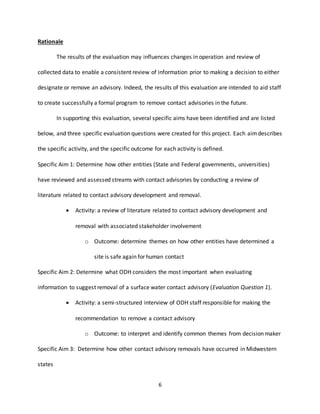 6
Rationale
The results of the evaluation may influences changes in operation and review of
collected data to enable a consistent review of information prior to making a decision to either
designate or remove an advisory. Indeed, the results of this evaluation are intended to aid staff
to create successfully a formal program to remove contact advisories in the future.
In supporting this evaluation, several specific aims have been identified and are listed
below, and three specific evaluation questions were created for this project. Each aimdescribes
the specific activity, and the specific outcome for each activity is defined.
Specific Aim 1: Determine how other entities (State and Federal governments, universities)
have reviewed and assessed streams with contact advisories by conducting a review of
literature related to contact advisory development and removal.
 Activity: a review of literature related to contact advisory development and
removal with associated stakeholder involvement
o Outcome: determine themes on how other entities have determined a
site is safe again for human contact
Specific Aim 2: Determine what ODH considers the most important when evaluating
information to suggest removal of a surface water contact advisory (Evaluation Question 1).
 Activity: a semi-structured interview of ODH staff responsible for making the
recommendation to remove a contact advisory
o Outcome: to interpret and identify common themes from decision maker
Specific Aim 3: Determine how other contact advisory removals have occurred in Midwestern
states
 